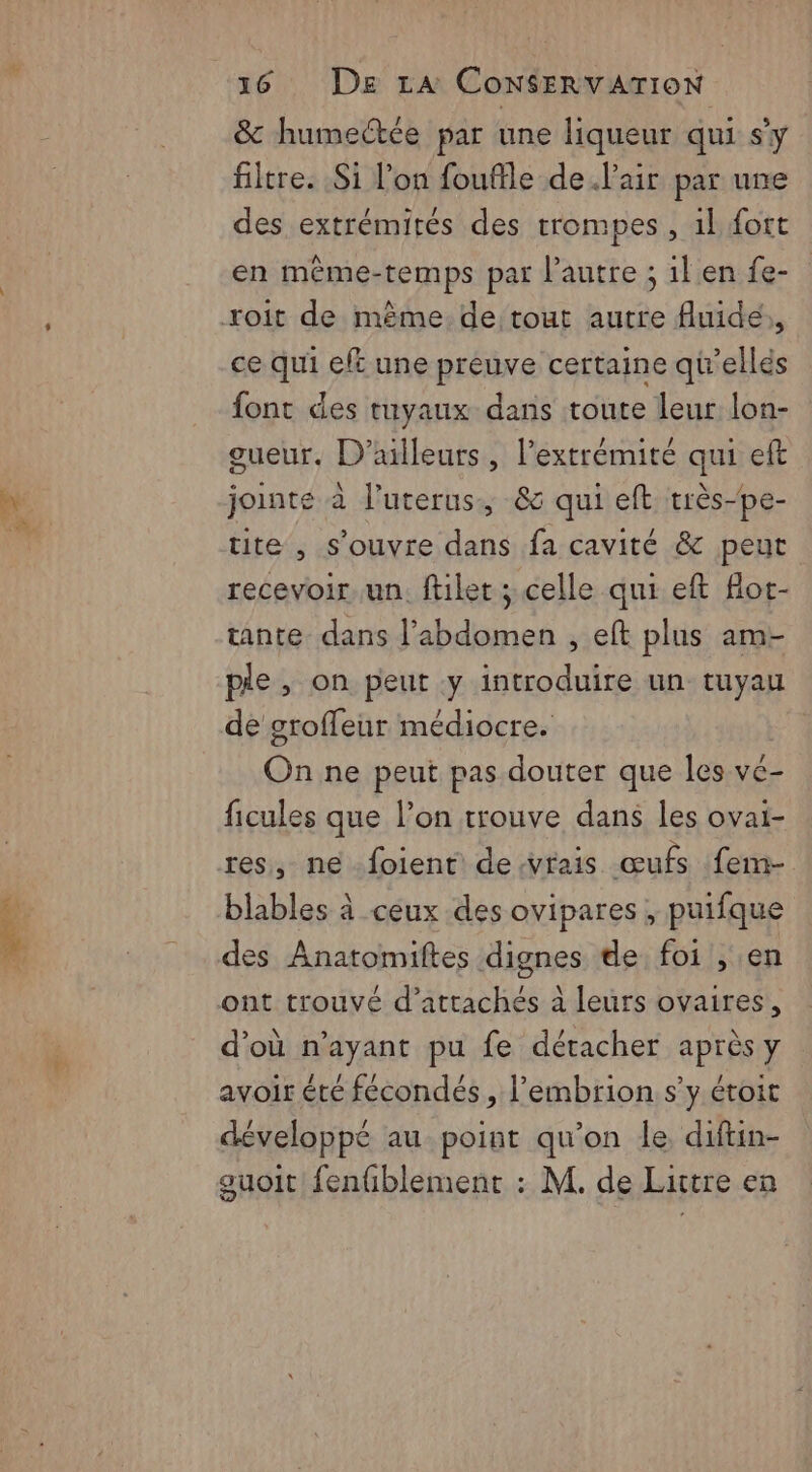 & humectée par une liqueur qui sy filtre. Si l’on fouffle de l'air par une des extrémités des trompes, 1l fort en même-temps par l’autre ; il en fe- roit de même de tout autre fluide, ce qui eft une preuve certaine qu'ellés font des tuyaux dans toute leur lon- gueur, D'ailleurs, l'extrémité qui eft jointe à l’uterus., 83 qui eft très-pe- tite , s'ouvre dans fa cavité & peut recevoir un. ftilet ; celle qui eft Hot- tante dans l'abdomen , eft plus am- pie, on peut y introduire un tuyau de grofleur médiocre. On ne peut pas douter que les ve- ficules que l’on trouve dans les ovai- res, ne foient devrais œufs fem- blables à ceux des ovipares , puifque des Anatomiftes dignes de foi , en ont trouvé d'attachés à leurs ovaires, d’où n’ayant pu fe détacher après y avoir été fécondés , l’embrion s’y éroit développé au point qu’on le, diftin- guoit fenfiblement : M. de Lattre en