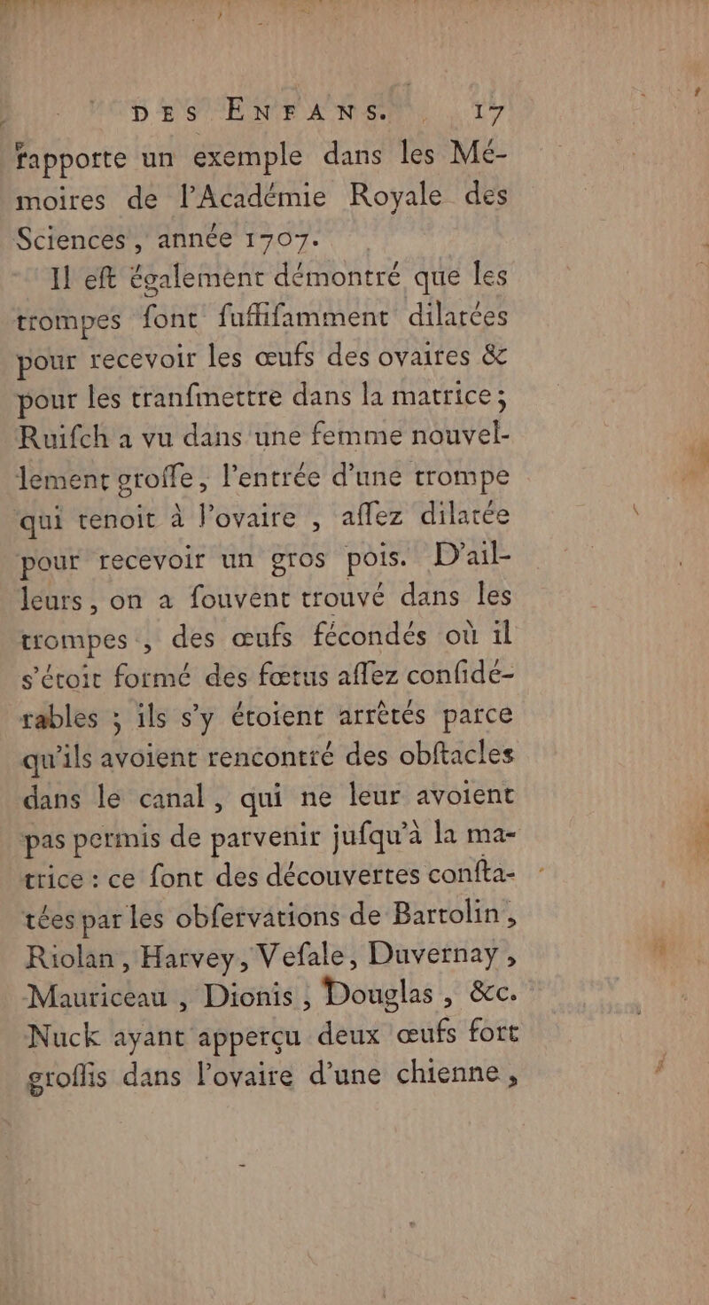 D ES TE NE ANS 1 T7 fapporte un exemple dans les Mé- moires de l’Académie Royale des Sciences , année 1707. 11 eft également démontré que les trompes font fufifamment dilatées pour recevoir les œufs des ovaires &amp; pour les tranfmettre dans la matrice; Ruifch a vu dans une femme nouvel- lement oroffe , l'entrée d’une trompe qui tenoit à l'ovaire , affez dilatée pour recevoir un gros pois. D’ail- leurs, on a fouvent trouvé dans les trompes , des œufs fécondés où il s’étoir formé des fœtus affez confidé- rables ; ils s'y étoient arrètés parce qu’ils avoient rencontré des obftacles dans le canal, qui ne leur avoient pas permis de parvenir jufqu’à la ma- trice : ce font des découvertes confta- tées par les obfervations de Bartolin, Riolan , Harvey, Vefale, Duvernay, Mauricéau , Dionis , Douglas , &amp;c. Nuck ayant apperçu deux œufs fort groffis dans l'ovaire d’une chienne, RE |