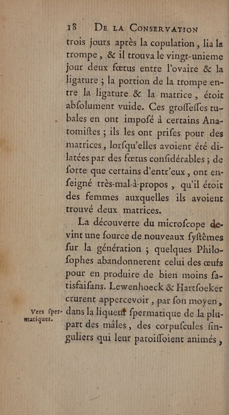 trois jours après la copulation , lia la trompe , & 1l trouva le vingt-unieme jour deux fœtus entre l'ovaire & la ligature ; la portion de la trompe en- tre la ligature & la matrice, étoir abfolument vuide. Ces groffeffes tu- bales en ont impofé à certains Ana- tomiltes ; 1ls les ont prifes pour des matrices, lorfqu’elles avoient éré di- Jatées par des fœtus confidérables ; de forte que certains d’entr’eux, ont en- feigné très-mal-à-propos , qu'il étoit des femmes auxquelles ils avoient trouvé deux matrices. La découverte du microfcope de- vint une fource de nouveaux fyftèmes fur la génération ; quelques Philo- fophes abandonnerent celui des œufs pour en produire de bien moins {a- tisfaifans. Lewenhoeck & Hartfocker crurent appercevoir , par fon moyen, fmatiques. part des mâles, des corpufcules fin- guliers qui leur paroiffoient animés ,