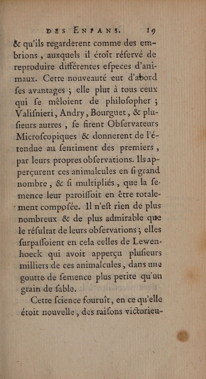 MNT : pés ENrANS. 19 &amp; qu'ils regarderent comme des em- brions , auxquels il étoit réfervé de reproduire différentes efpeces d’ani- maux. Cette nouveauté eut d’abord fes avantages ; elle plur à tous ceux qui fe mêloient de philofopher ; Valifnieri, Andry, Bourguet, &amp; plu- fieurs autres , fe firent Obfervateurs Microfcopiques &amp; donnerent de l'é- tendue au fentiment des premiers , par leurs propres obfervations. Ils ap- perçurent ces animalcules en fi grand nombre , &amp; fi mulripliés, que la fe- mence leur paroiffoit en être totale- ‘ ment compofée. 11 n’eft rien de plus nombreux &amp; de plus admirable que Je réfulrar de leurs obfervarions ; elles furpalfoient en cela celles de Lewen- hoeck qui avoit apperçu plufeurs milliers-de ces animalcules, dans une goutte de femence plus petite qu'un grain de fable. Cette fcience fournit, en ce qu’elle étroit nouvelle, des raifons victorieu-