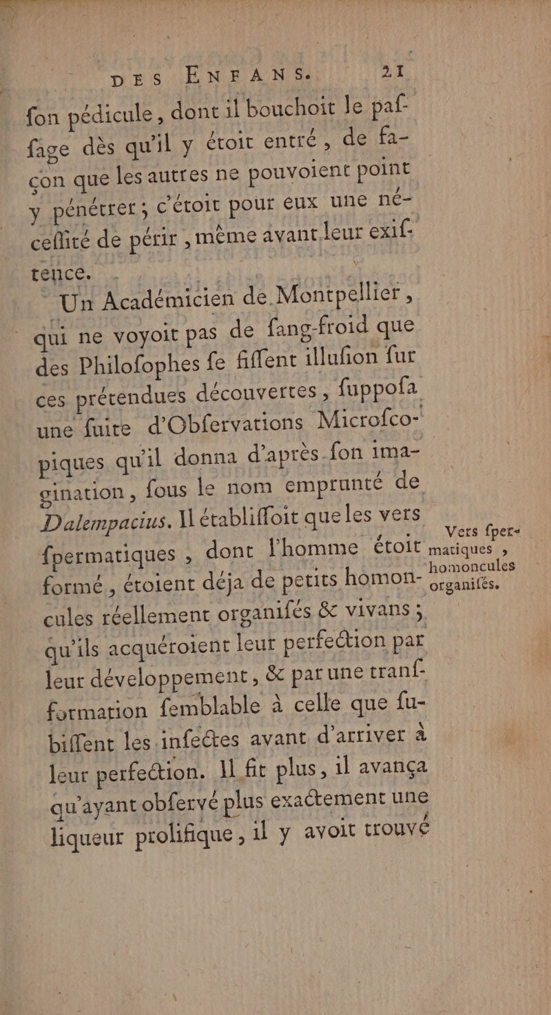 fon pédicule , dont il bouchoit le paf fage dès qu'il y étoit entré, de fa- con que les autres ne pouvoient point Le ! > / s < | J y pénétrer; C'étoit pour eux Une NÉT ceflité de périt » même avant. leur exif- tence. . US LE: Un Académicien de Montpellier , qui ne voyoit pas de fang-froid que des Philofophes {£e fiffent illufon fur gination , fous le nom emprunté de D'alempacius. N établiffoit que les vers fpermatiques , dont l’homme étoit formé, étoient déja de petits homon- cules réellement organifés & vivans; qu'ils acquéroient leur perfection par leur développement, & par une tran{- formation femblable à celle que fu- biffent les infeétes avant d'arriver à leur perfection. 1 ft plus, 1l avança qu'ayant obfervé plus exactement une liqueur prolifique , 1l y avoit trouvé Vets fper< matiques » homoncules ofrganifés,