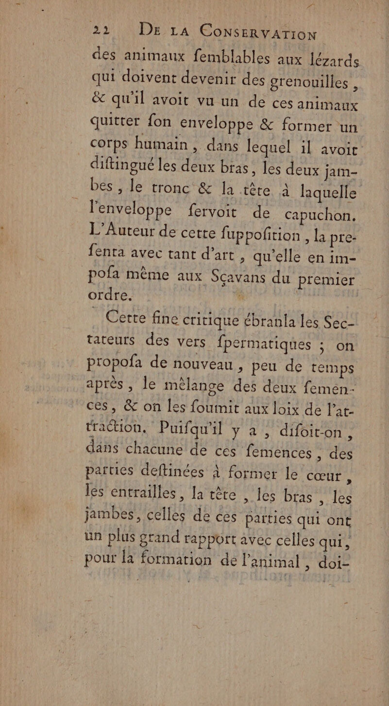 (2 2 NÉE T À CONSERVATION des animaux femblables aux lézards qui doivent devenir des grenouilles , &amp; qu'il avoit vu un de ces animaux quitter fon enveloppe &amp; former un corps humain, dans lequel il avoic diftingué les deux bras , les deux jam- bes , le tronc &amp; la tête à laquelle l'enveloppe fervoit de capuchon. L’Auteur de cette fuppoftion , la pre- fenra avec tant d’art , qu'elle en im- pofa même aux Scavans du premier ordre. à _ Cette fine critique ébranla les Sec- tateurs des vers fpermatiques ; on propofa de nouveau , peu de temps après, le mélange des deux femen- ces, &amp; on les foumit aux loix de l’at- traétion, Puifqu'il y à , difoiton, dans chacune de ces femences , des parties deftinées À former le cœut , les entrailles, la tête , les bras , les jambes, celles de ces parties qui ont un plus grand rapport avec celles qui, pour la formation dé l'animal , dois