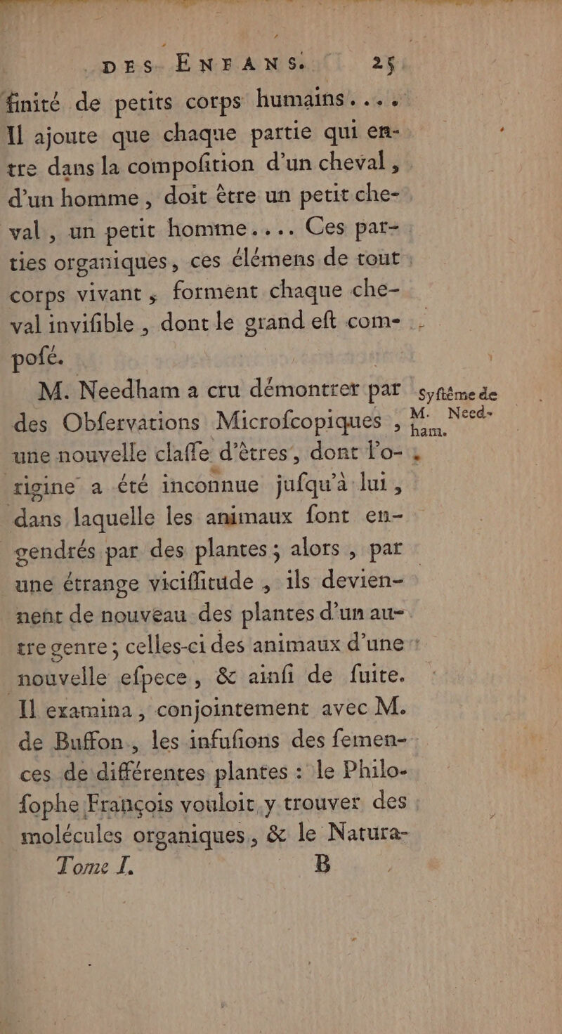 DES. ENFANS.. 25 | Il ajoute que chaque partie qui en- tre dans la compoñtion d’un cheval , d’un homme , doit être un petit che- val, un petit homme.... Ces par- corps vivant s forment chaque che- pofé. | | M. Needham à cru démontrer par des Obfervations Microfcopiques , une nouvelle claffe d'êtres’, dont lo- rigine a été inconnue jufqu'à lui, dans laquelle les animaux font en- gendrés par des plantes; alors , par une étrange viciflitude , ils devien- nent de nouveau des plantes d’un au- ' Syftème de M. Necd- ham. nouvelle efpece, &amp; ainfi de fuite. Il examina , conjointement avec M. de Buffon., les infufions des femen- ces de différentes plantes : le Philo- fophe François vouloit,y trouver des molécules organiques, &amp; le Natura- Tome J. B
