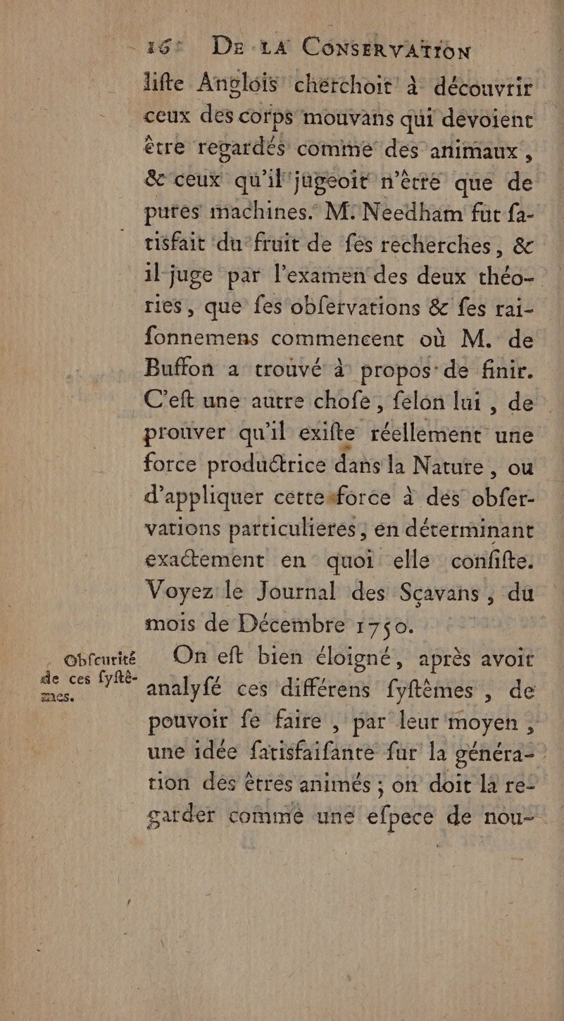 Obfcurité de ces fyfRé- nes. 18: De:1A ConseRvAïrroN lifte Anélois chérchoit À découvrir ceux des. corps 'mouvans qui devoient être regardés comme des animaux , &amp;-ceux” qu'il'japeoit n'être que de pures machines M: Needham fut fa- tisfait du-fruit de fés recherches, &amp; iljuge par l’examen'des deux théo- ries, que fes obfervations &amp; fes rai- fonnemens commencent où M. de Buffon a trouvé à propos: de finir. C'eft une autre chofe, félon lui, de prouver qu'il exifte réellément une force productrice dans la Nature, ou d'appliquer cettesforce à dés obfer- vations particulières, en déterminant exactement en quoi elle confifte. Voyez le Journal des Sçavans , du mois de Décembre 1750. On eft bien éloigné, après avoit analyfé ces différens fyftèmes , de pouvoir fe faire , par leur moyen, une idée fatisfaifante fur la généra- rion dés êtrés animés ; on doit là re: garder comme une efpece de nou-