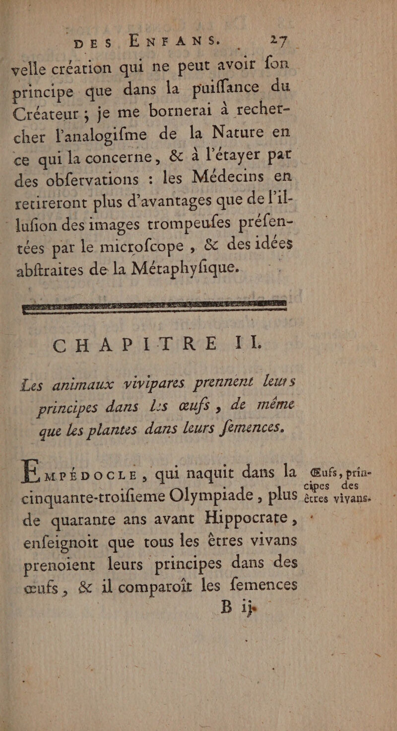principe que dans la puiffance du Créateur ; je me bornerai à rechet- cher l'analogifme de la Nature en c qui la concerne, &amp; à l'étayer par des obfervations : les Médecins en recireront plus d'avantages que de Pil- - Jufon des images trompeufes préfen- tées par le microfcope , &amp; des idées abftraites de la Métaphyfique. | Les animaux vivipares prennent leurs principes dans l:s œufs, de même que les plantes dans leurs Jemences. Éwrépocre, qui naquit dans la _ cinquante-troifieme Olympiade , plus de quarante ans avant Hippocrate, enfeignoit que tous les êtres vivans œufs, &amp; il comparoiït les femences | B ii Œufs, prin- cipes des êtres vivanss +