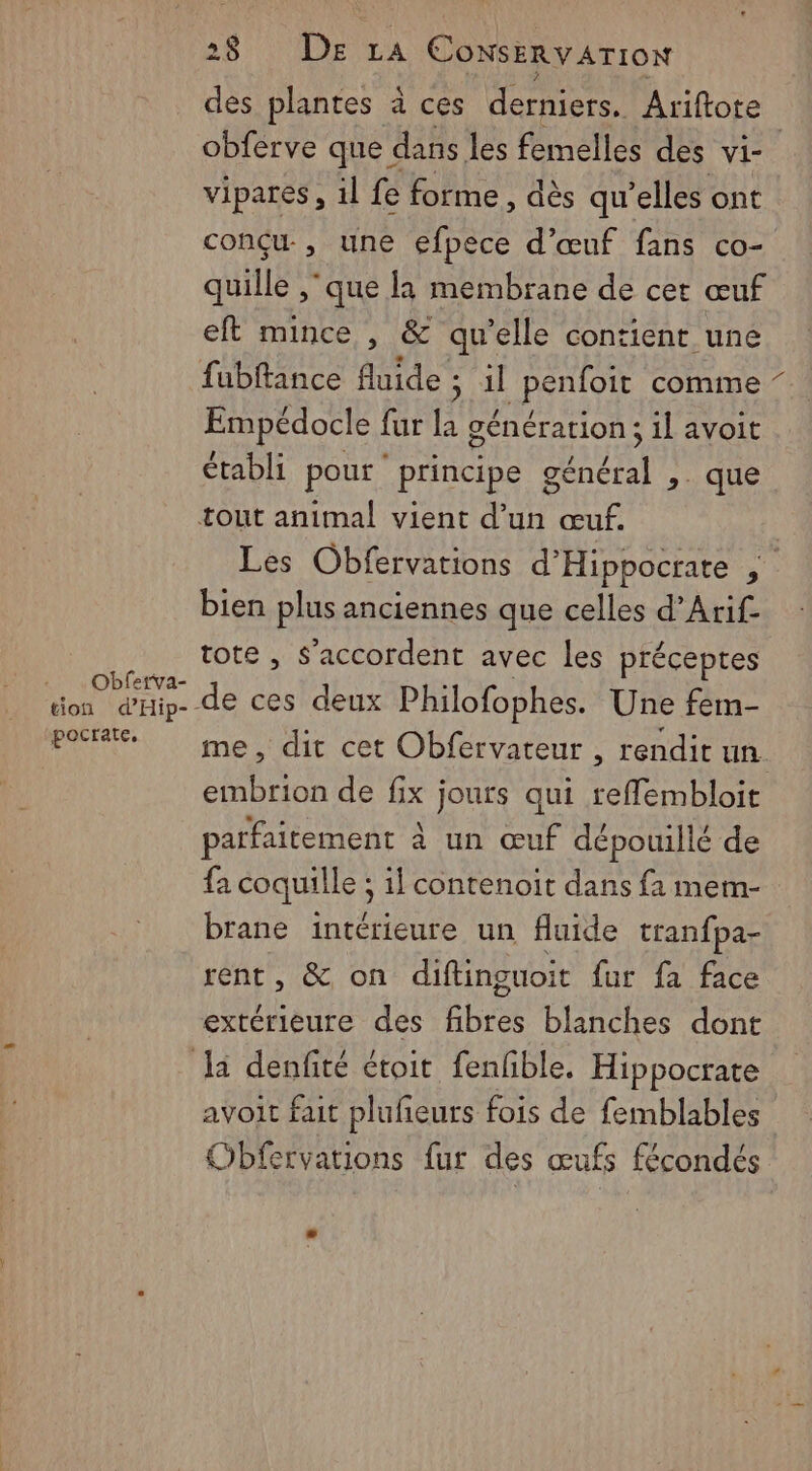 Obferva- tion d'Hip- pocrate, 28 De LA ConsErvATION des plantes à ces derniers, Ariftote obferve que dans les femelles des vi- vipares, il fe forme, dès qu'elles ont conçu, une efpece d'œuf fans co- quille ‘que la membrane de cet œuf eft mince , &amp; qu’elle contient une fubftance fluide : ; 1 APSTION comine Empédocle fur la génération; il avoit établi pour principe AURA > que Les Obfervations d’Hippocrate bien plus anciennes que celles d’Arif- tote , s'accordent avec les préceptes me, dit cet Obfervateur , rendit un embrion de fix jours qui reffembloit parfaitement à un œuf dépouillé de {a coquille ; : 1] contenoit dans {1 mem- brane intérieure un fluide tranfpa- rent, &amp; on diftinguoit fur fa face extérieure des Er blanches dont avoit fait plufeurs fois de femblables Obfervations fur des œufs fécondés