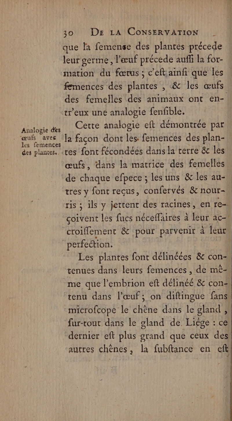 leur germe, l'œuf précede auffi la for- mation du fœrus ; c’eftainfi que les femences des plantes , &amp; les œufs des femelles des animaux ont en- Analogie des ‘œufs avec les femences des plantes. Cette analogie eft démontrée par | la façon dont les: femences des plan- res font fécondéés dans la terre &amp;e les œufs, dans la matrice des femelles de chaque efpece ; les uns &amp; les au- tres y font reçus, confervés &amp; nour-. ris ; ils y jettent des racines, en re coivent les fucs néceffaires à leur ac-1 croiflement &amp; pour parvenir à leur, perfection. Les plantes font délincées &amp; con- tenues dans leurs femences , de mè- me que l’embrion eft délinéé &amp; con= tenu dans l'œuf; on diftingue fans, fur-tout dans le gland de. Liége : ce dernier eft plus grand que ceux des autres chènes, la fubftance en efk < 4