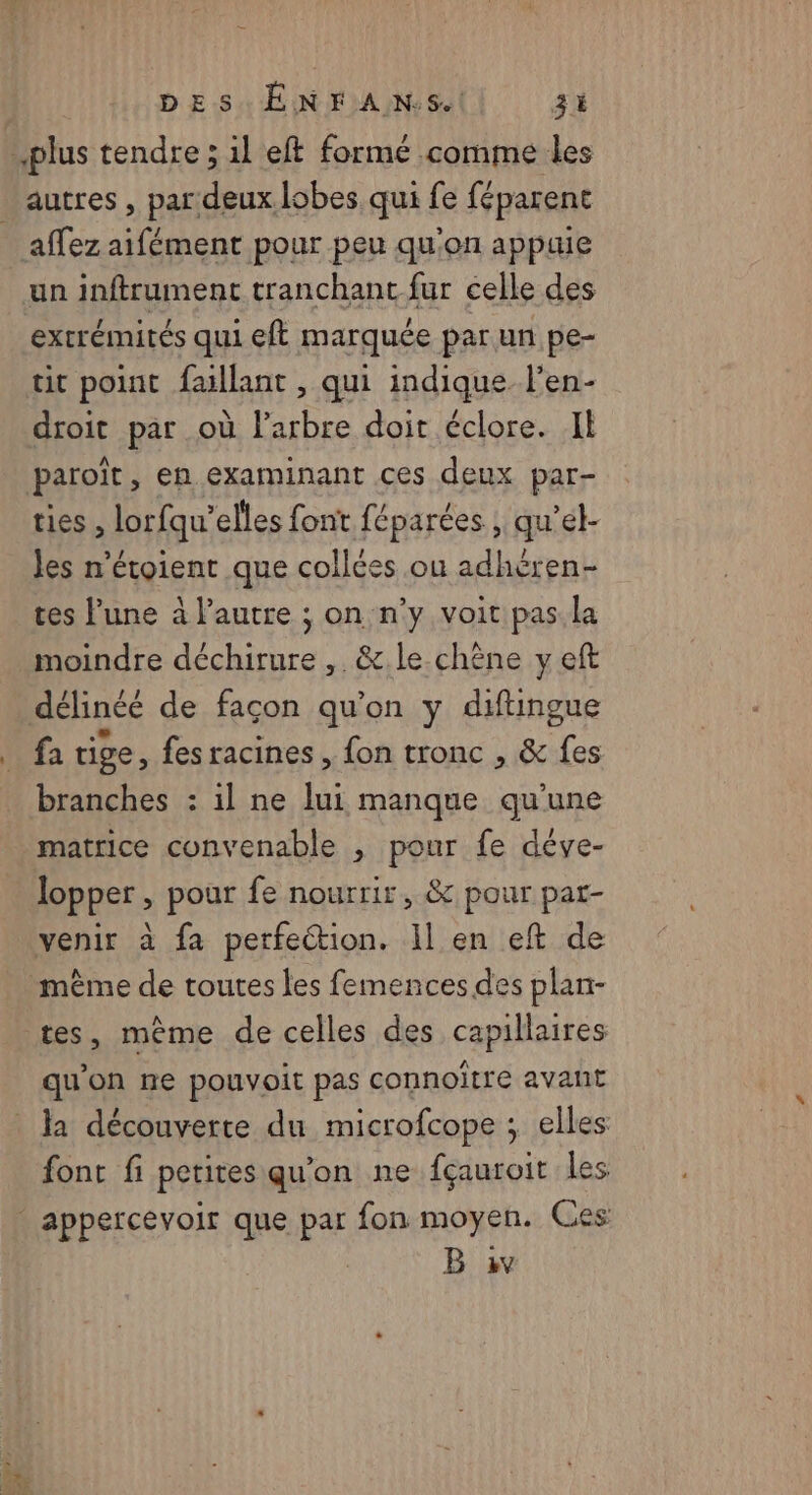 autres , par deux lobes qui fe féparent affez aifément pour peu qu'on appuie extrémités qui eft marquée par un pe- tit point faillant , qui indique l’en- droit par où l'arbre doit éclore. II paroït, en examinant ces deux par- ties , lorfqu’elles font féparées ; qu’el- les n'étoient que collées ou adhéren- tes lune à l’autre ; on n’y voit pas. la moindre déchirure ,. &amp;.le.chène y eft délinéé de façon qu’on y diftingue fa tige, fes racines , fon tronc , &amp; fes branches : il ne lui manque qu’une matrice convenable , pour fe déve- lopper , pour fe nourrir, &amp; pour pat- même de toutes les femences des plan- qu'on ne pouvoit pas connoïtre avant font fi petites qu'on ne fçauroit les B iv