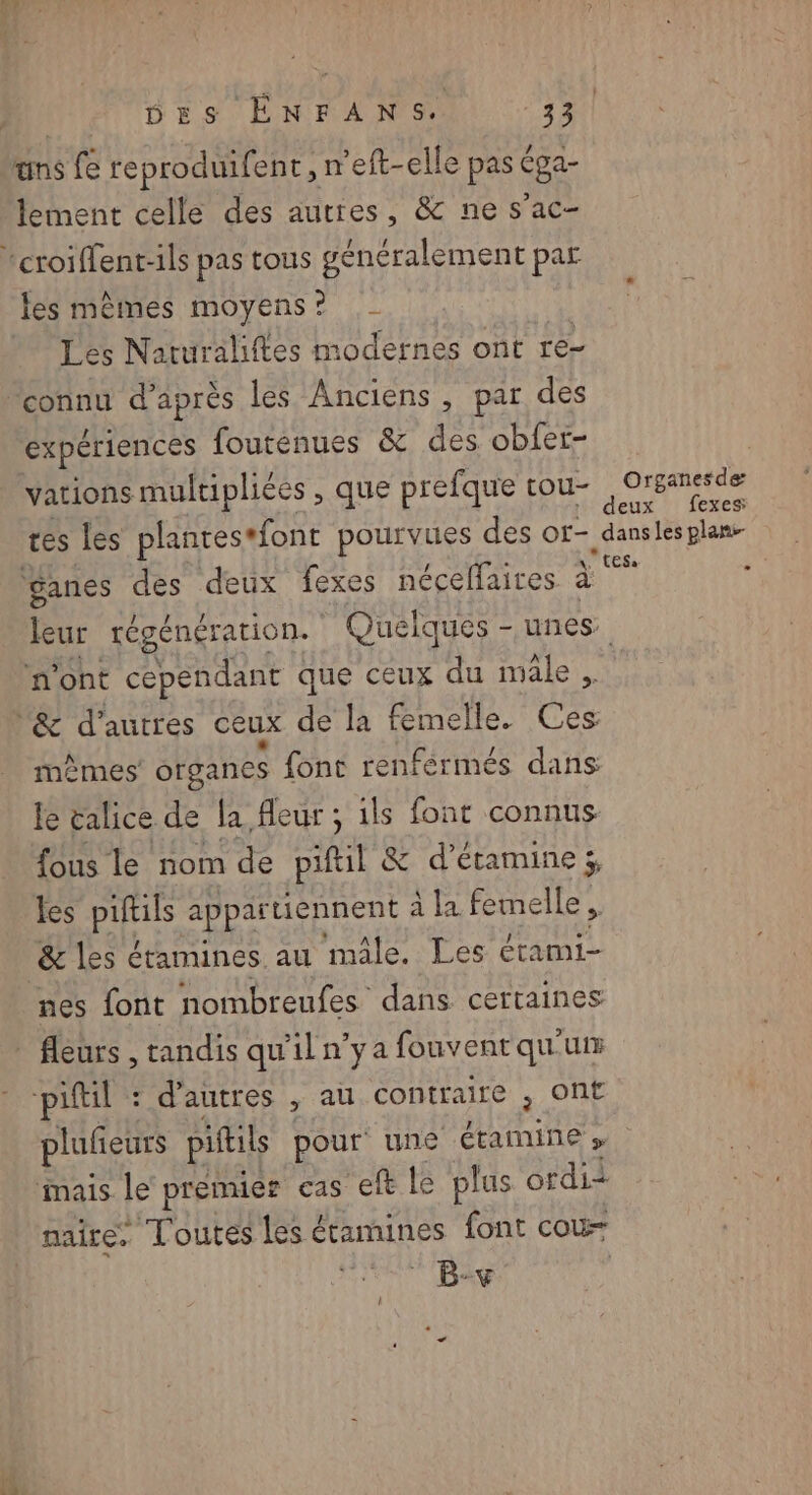 uns fe reproduifent , n’eft-elle pas Éga- lement celle des autres, & ne s’ac- les mèmes moyens ? Les Naturaliftes modernes ont re- expériences fouténues & des obfer- vations multiplices , que prefque tou- deux fexes: \ ‘ganes des deux fexes néceflaires à n'ont cependant que ceux du mâle, mèmes organes font renférmés dans le calice de la fleur ; ils font connus {ous le nom de piftil & d’étamine ;, les piftuls appartiennent à la femelle, & les étamines au male. Les étami- nes font nombreufes dans certaines piftil : d’autres , au contraire , Ont plufieurs piftils pour une étamine » mais. le premier cas eft le plus ordi naire, Toutes les € étamines font cou B-+