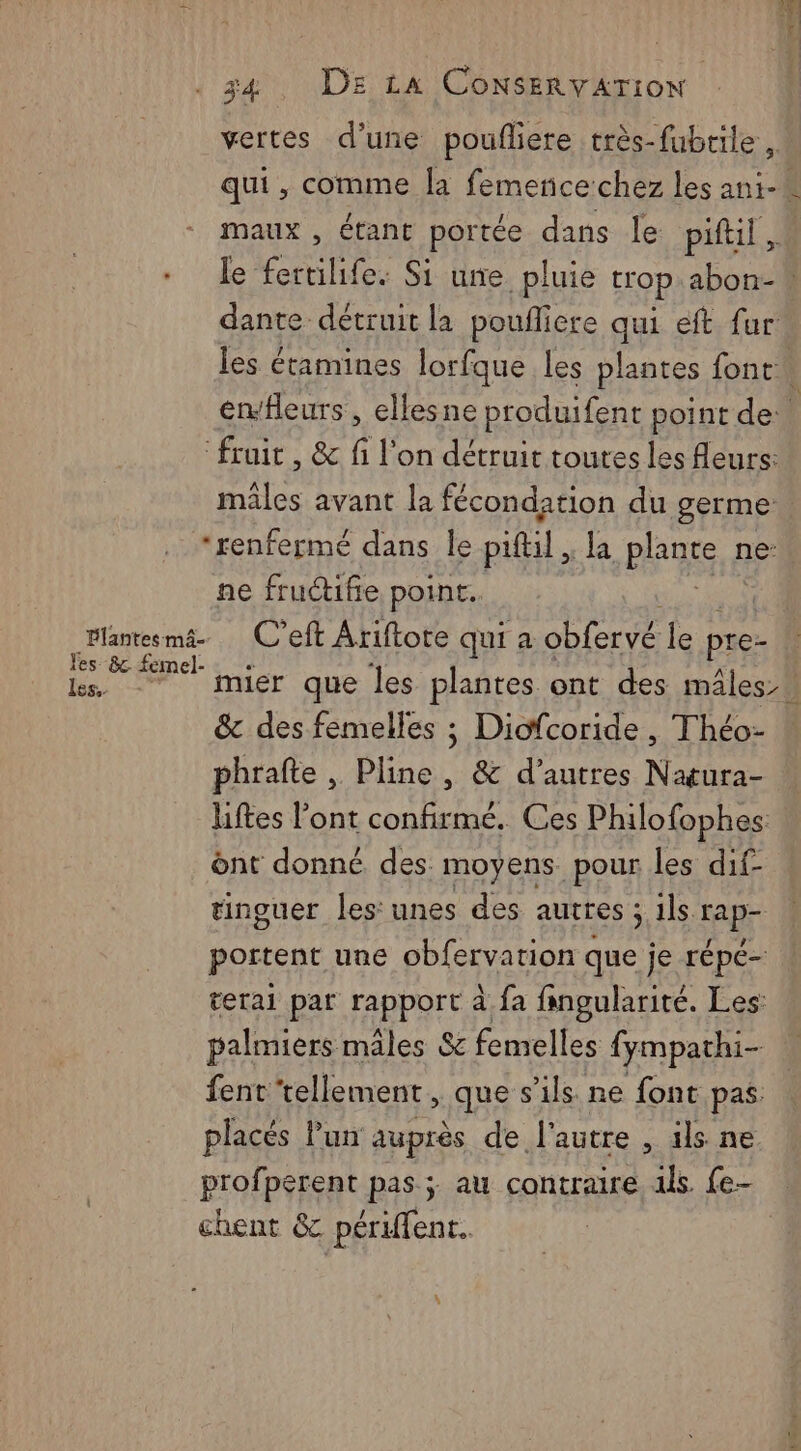 vertes d’une poufliere très-fubrile , qui, comme la femerice chez les ani-* maux , étant portée dans le piftil . le fertilife. Si une _pluie trop abon-” dante détruit la poufliere qui eft fur les étamines lorfque les plantes font À envHleurs , ellesne produifent point de ile avant la fécondation du germe Plantes mâ- les &amp;. femel- Ïes.. ne fructifie point. C’eft Ariftote qui a obfervé le pre- mier que les plantes ont des mâles. &amp; des femelles ; Diofcoride , Théo- phrafte , Pline, &amp; d’autres Naura- liftes l'ont confirmé. Ces Philofophes. ont donné des moyens. pour les dif- tinguer les unes des autres ; ils rap portent une obfervarion que je répé- terai par rapport à fa fipgularité. Les: palmiers mâles &amp; femelles fympathi- fent ‘tellement, que s'ils ne font pas. placés lun auprès de l'autre , ils ne profperent pas; au contraire ils {e- chent &amp; périffent.