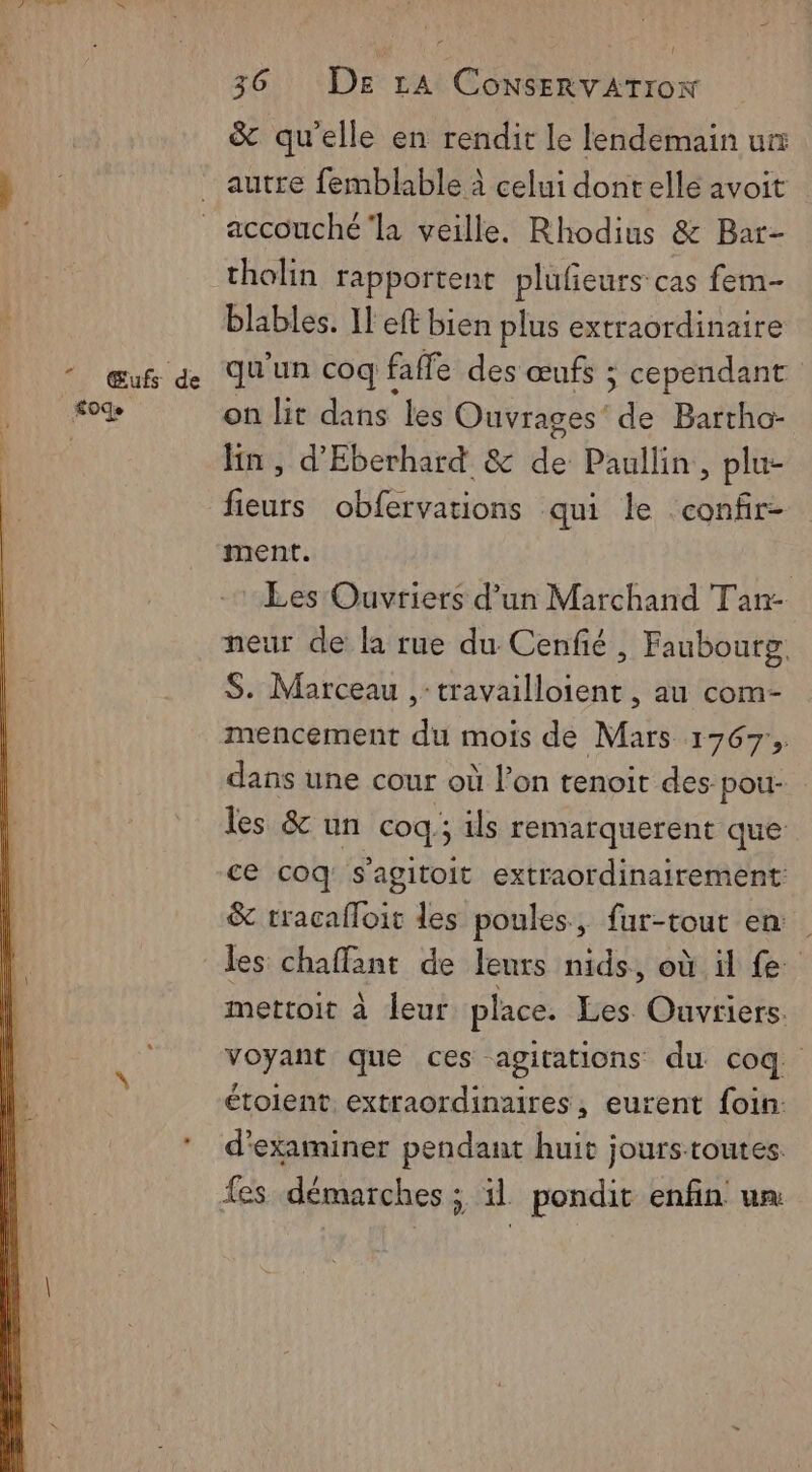 & qu'elle en rendit le lendemain ur autre femblable à celui dontelle avoit accouché ‘la veille. Rhodius & Bar- tholin rapportent plufieurs cas fem- blables. Il eft bien plus extraordinaire qu'un coq faffe des œufs ; cependant on lit dans les Ouvrages’ de Bartho- lin , d'Eberhard & de Paullin,, plu- fieurs obfervations qui le confr- ment. | Les Ouvriers d’un Marchand Tan- neur de la rue du Cenfié , Faubourg S. Marceau ,-travailloient , au com- mencement du mois de Mars 1767, dans une cour où l’on tenoit des pou- les & un coq; ils remarquerent que ce coq s'agitoit extraordinairement: & tracafloit des poules, fur-tout en les chaffant de leurs nids, où il fe mettoit à leur place. Les Ouvriers. voyant que ces agitations du coq. étoient. extraordinaires, eurent foin: d'examiner pendant huit jourstoutes. fes démarches ; il pondit enfin un
