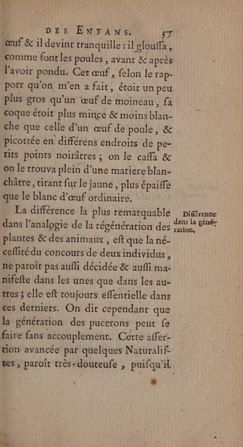 œuf & il devint tranquille : il olouffa , comme font les poules , avant & après’ ‘ lavoir pondu. Cet œuf , felon le rap- port qu'on m'en a fait, étoit un peu plus gros qu'un œuf de moineau, fa coque étoit plus mince & moins blan- che que celle d’un œuf de poule, & picottée en différens endroits de pe- Ets points noirâtres ; on le cafla & on Le trouva plein d’une matiere blan- châtre, tirant fur le jaune, plus épaiffé que le blanc d'œuf ordinaire. La différence la plus remarquable piférence dans Panalogie de la régénération des st 1 plantes & des animaux , ef que la né- ceflité du concours de deuxindivyidus ÿ ne paroît pas aufli décidée & aufli ma- nifefte dans les unes que dans les au- tres ; elle eft toujours effenrielle dans ces derniers. On dit cependant que la génération des pucerons peut fe faire fans accouplement. Cette affer- tion avancée par quelques Naturalif. ts, paroit très-douteufe , puifqu'il v | LL #