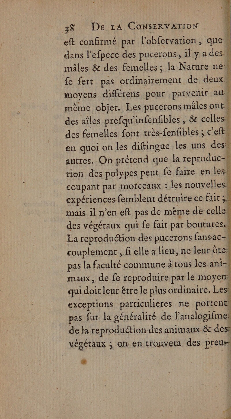 eft confirmé par l’obfervation, que È dans l’efpece des pucerons, 1l y a des: k “ mâles &amp; des femelles ; la Nature ne’ fe fert pas ordinairement de deux ® | moyens différens pour parvenir au mème objet. Les pucerons mâles ont. | des aîles prefqu'infenfibles , &amp; cellest des femelles font très-fenfibles ; c’efts en quoi on les diftingue les uns des” autres. On prétend que la reproduc-k tion des polypes peut fe faire en les coupant par morceaux : les nouvelles. expérienges femblent détruire ce fait mais 1l n’en eft pas de même de celle” des végétaux qui fe fait par boutures. La reproduétion des pucerons fansac- couplement , fi elle a Heu, ne leur ‘tes pas la faculté commune à tous les ani- maux, de fe reproduire par le moyen, qui doit leur être le plus ordinaire. Les* | exceptions particulieres ne portent. pas fur. la généralité de l'analogifmes de ja Anton des animaux.&amp; des: vépétaux ;, on en tronvera des preus % à