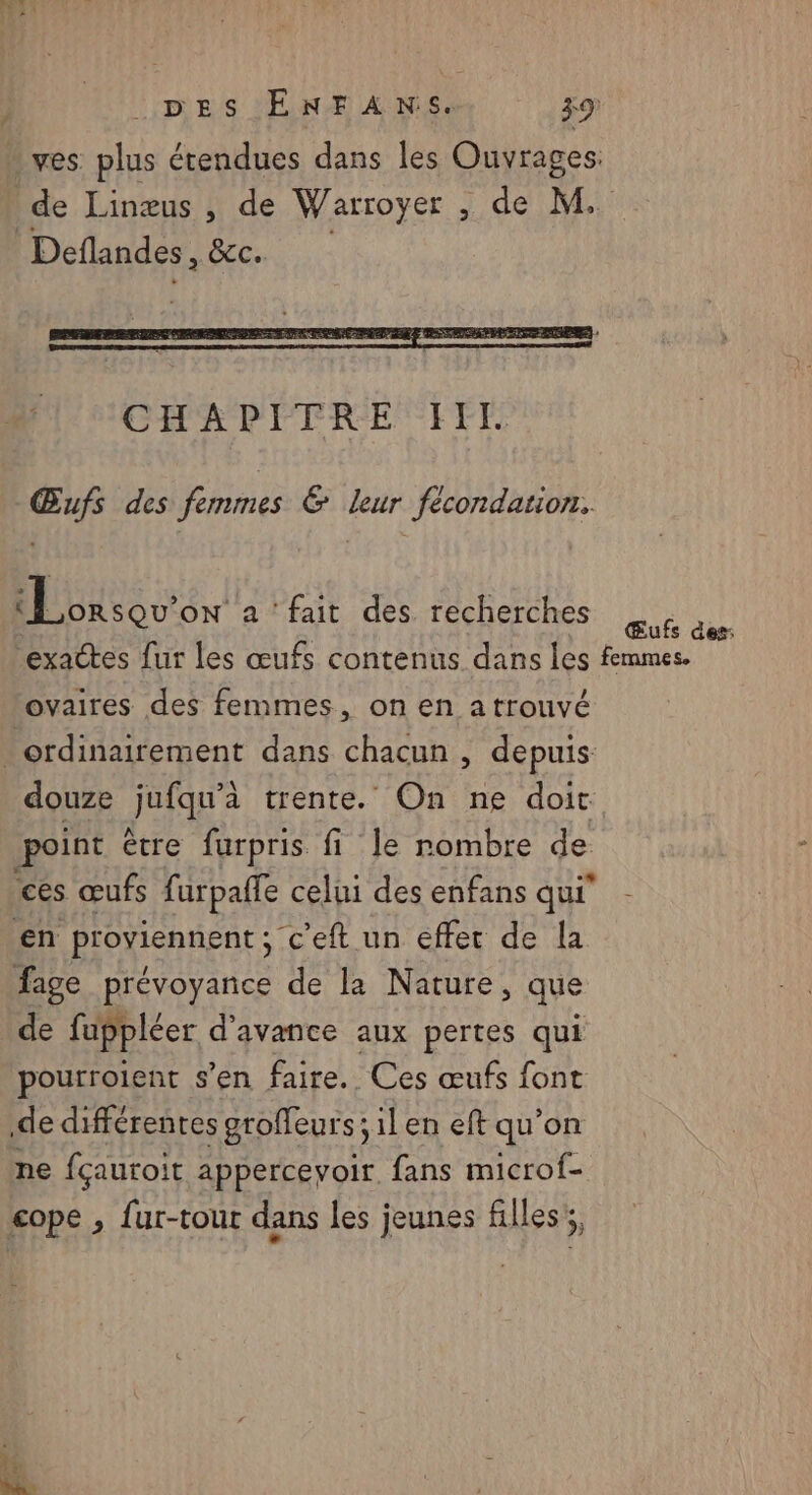 » ves plus étendues dans les Ouvrages: de Linæus , de Warroyer , de M. Deflandes, BC. Œufs des femmes &amp; Leur fécondation. Lorsqu'on à ‘fait des. recherches ES exactes fur les œufs contenus dans les femmes. ovaires des femmes, on en atrouvé _ ordinairement dans chacun , depuis: douze JuIQe trente. On ne doit point ètre furpris fi le rombre de ces œufs furpafle celui des enfans qui - en ProyiennEnt sc c'eft un effet de la fage prévoyance de la Nature, que de fuppléer d'avance aux pertes qui pourrolent s’en faire. Ces œufs font de différentes groffeurs; ilen eft qu’on ne fçautoit apperceyoir. fans microf- cope , fur-tout dans les jeunes filles,
