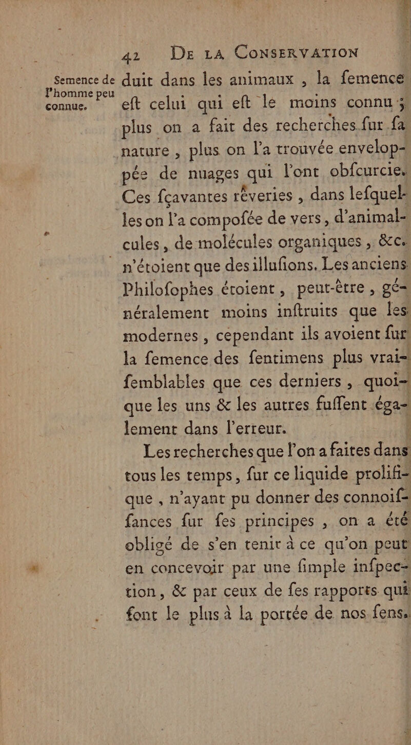 Semence de l’homme peu connue. 41 DE LA CONSERVATION duit dans les animaux , la femence eft celui qui eft lé moins connu; plus on a fait des recherches fur fa pés de nuages qui l'ont obfcurcies Ces fçavantes réveries , dans lefquef leson V a compofée de vers, d’animal- n’étoient que desillufons. Les anciens Philofophes étoient , peut-être , gé= néralement moins inftruits que les: modernes , cependant ils avoient fur! la femence des fentimens plus vrai! femblables que ces derniers , quoi- que les uns & les autres fuffent. sq lement dans lerreur. Les recherches que l’on a faites LEA tous Les temps, fur ce liquide prolif= que , n'ayant pu donner des connoiïf= fances fur fes principes , on a été obligé de s’en tenir à ce qu’on peut en concevoir par une fimple infpec= tion, & par ceux de fes rapports qui font le plus à la portée de nos fensa