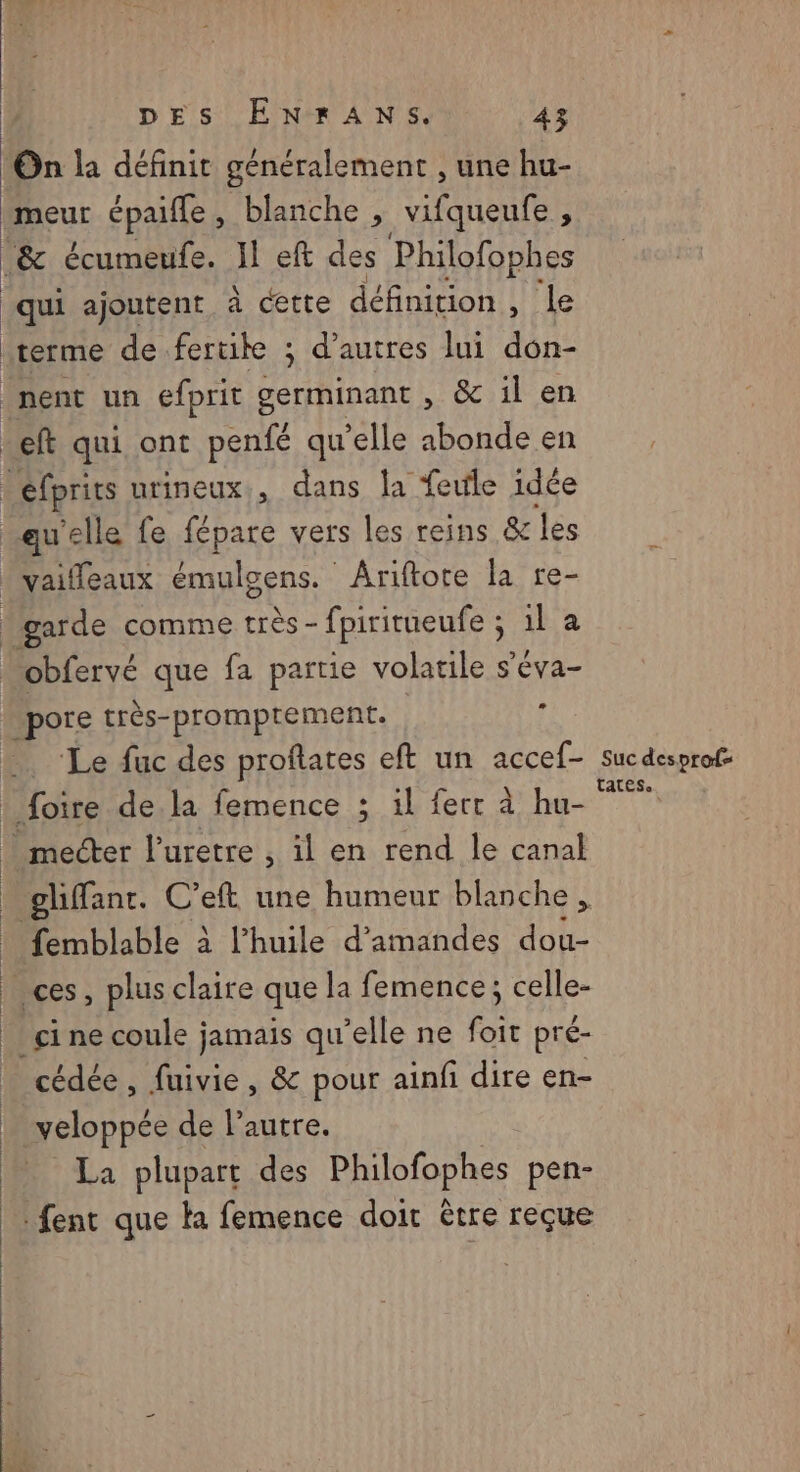 meur épaifle, blanche , vifqueufe , qui ajoutent à cette définition , le terme de.fertik ; d’autres lui don- quelle fe fépare vers les reins &amp; les garde comme très - fpiritueufe ; sila _pore très-promptement. . ‘Le fuc des proftates eft un accef- | | femblable à l'huile d'amandes dou- cine coule jamais qu elle ne foit pré- cédée , fuivie, &amp; pour ainfi dire en- weloppée de l’autre. La plupart des Philofophes pen- Suc desprof= tates..