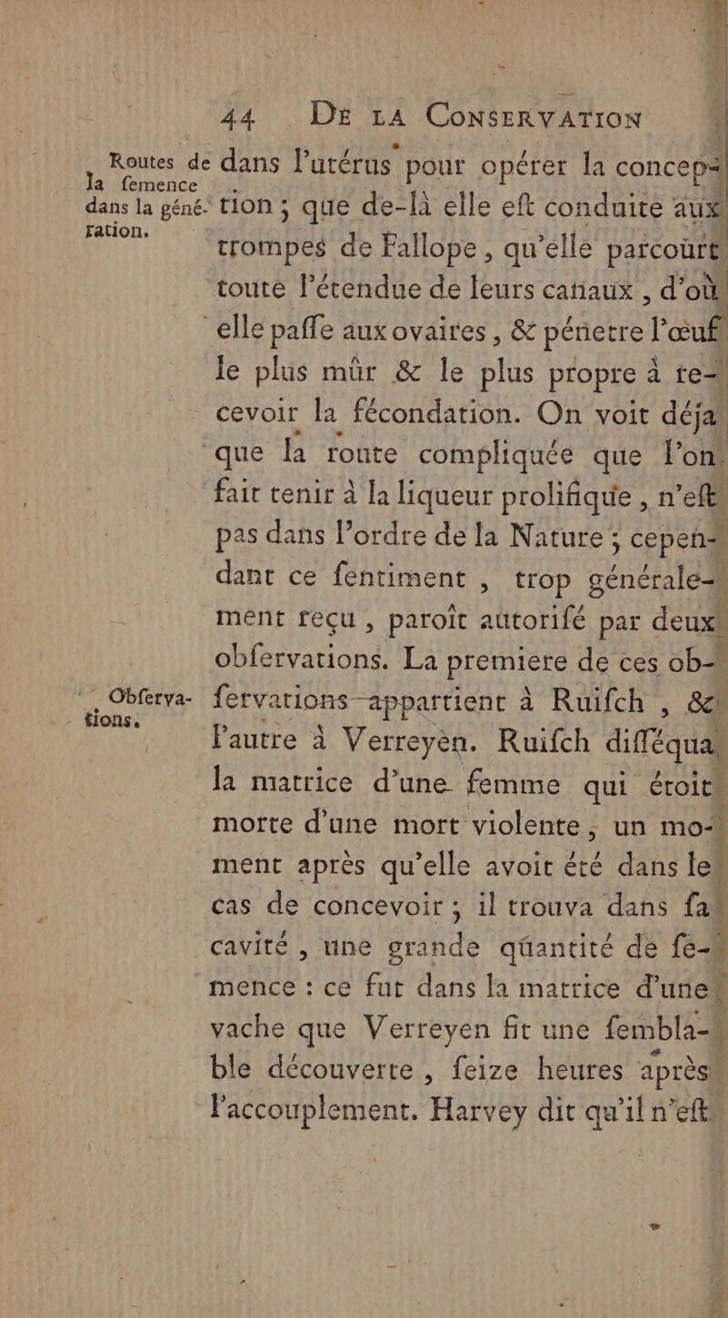 Routes de a femence dans la péné- fation. | } SN D 2:08 7 à ConsERVATION | dans lutérus pour opérer la concep= ‘tion ; que de-là elle eft conduite aus trompes de Fallope, qu elle parcourt toute l’étendue de leurs catiaux , d’où, le plus mür &amp; le plus propre à te cevoir la fécondation. On voit déja # Obferya- tions. fait tenir à la liqueur prolifique , n ele pas dans Pordre de la Nature; ; cepeñs dant ce fentiment , trop sé ment reçu, paroit Hotte par deux, obfervations., La premniete de ces ob ferva arions appartient à Ruifch , &amp; Pautre à Verreyèn. Ruifch diéqual la matrice d’une femme qui étroits morte d'une mort violente, un moi ment après qu'elle avoit été dans le” | cas de concevoir ; ; il trouva dans fai cavité , une grande qéantité de fe mence : ce fut dans la matrice d'une vache que Verreyen fit une fembla-k ble découverte , feize heures après. Paccouplement. Harvey dit qu'il n’eftw
