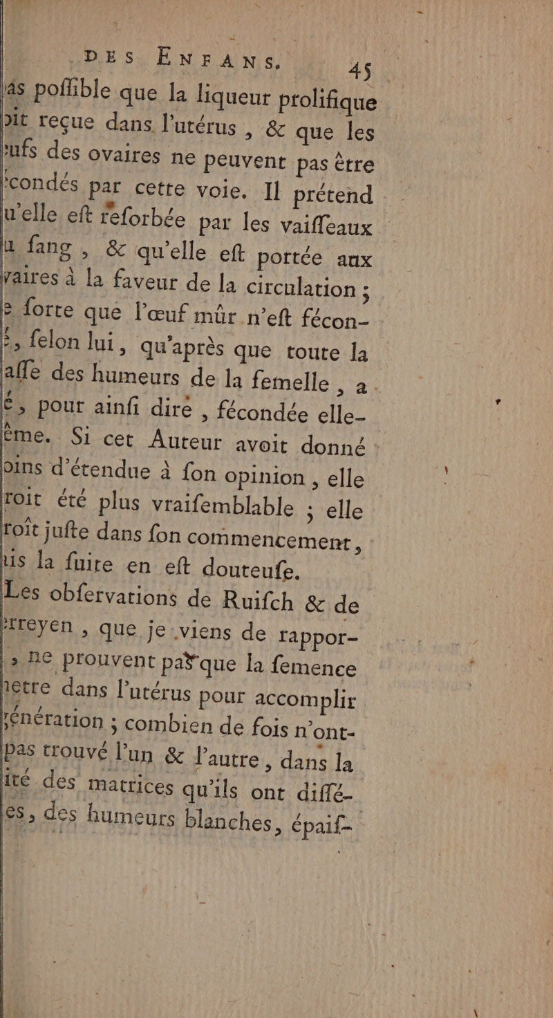 * X DES ENFANS. 45. 4s poflible que la liqueur prolifique bit reçue dans l'utérus » & que les ‘Ufs des ovaires ne peuvent pas être condés par cetre voie. Il prétend u'elle eft reforbée par les vaiffleaux u fans , & qu'elle eft portée aux Vaires à la faveur de la circulation ; & forte que l'œuf mür n’eft fécon- :, felon lui, qu'après que toute a afle des humeurs de la femelle , à. É, pour ainfi dire > fécondée elle- Ême. Si cet Auteur avoit donné : bins détendue à {on opinion , elle toit été plus vraifemblable ; elle roit jufte dans fon commencement, Lis la faire en eft douteufe. Les obfervarions de Ruifch & de treyen , que je viens de rappor- ha 6 prouvent paY que la femence nétre dans l'utérus pour accomplir fénération ; combien de fois n'ont- Pas trouvé l’un & l’autre, dans la té des matrices qu'ils ont diffé. es, des humeurs blanches, épaif- | 4 | d 25 }