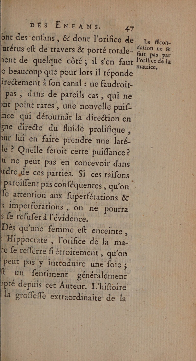 ont des enfans , & dont l’orifice de ütérus eft de travers & porté totale- & beaucoup qué pour lors il réponde irectement à fon canal : ne faudroit- pas, dans dé pareils cas , qui ne nt point rares, une nouvelle puif- nce qui détournât là direétion en 5ne directe du fluide prolifique , bur lui en faire prendre une laté- le ? Quelle feroit cette puiffance ? n ne peut pas en concevoir dans ifdre de ces parties. Si ces raifons Te attention aux fuperférations & * imperforations , on ne pourra S fe refufer à l'évidence. | Dès qu'une femme eft enceinte : Hippocrate , l’orifice de là ma- ze fe refférre fi étroitement , qu'on Peut pas y introduire une foie 7 Ë un fentiment généralément pté dépuis cet Auteur. L’hiftoire 1 groffeffe extraordinaite de la La fécon- dation ne Le. fait pas par