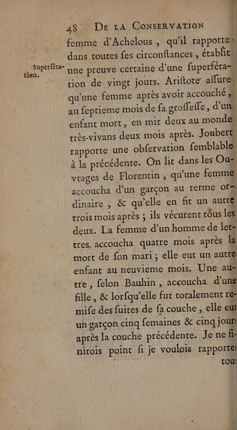 n. 48 De LA CONSERVATION ï femme d’Achelous , qu'il rapporte «. dans toutes fes circonftances , établit. une preuve certaine d’une fuperféta= Ë tion de vingr jours. Ariftote affure* qu'une femme après avoir accouché au feptieme mois de fa groffeffe , d'uns enfant mort, en mit deux au mondes rrès-vivans deux mois après. Joubert. rapporte une obfervarion femblable à la précédente. On lit dans les Ou vrages de Florentin , qu'une femme accoucha d’un garçon au terme ofs dinaire , & qu’elle en fit un autre trois mois après ; ils vécurent tôus les deux. La femme d’un homme de ler- tres. accoucha quatre mois après là mort de fon mari; elle eut un autre enfant au neuvieme mois. Une au= tre, felon Bauhin , accoucha d’une fille, & lorfqu’elle fut totalement re: mife des fuites de fa couche , elle eut un garçon cinq femaines &c cinq jou. après la couche précédente. Je ne fi- nirois point fi je voulois rapporté tou Supetféta- tien,