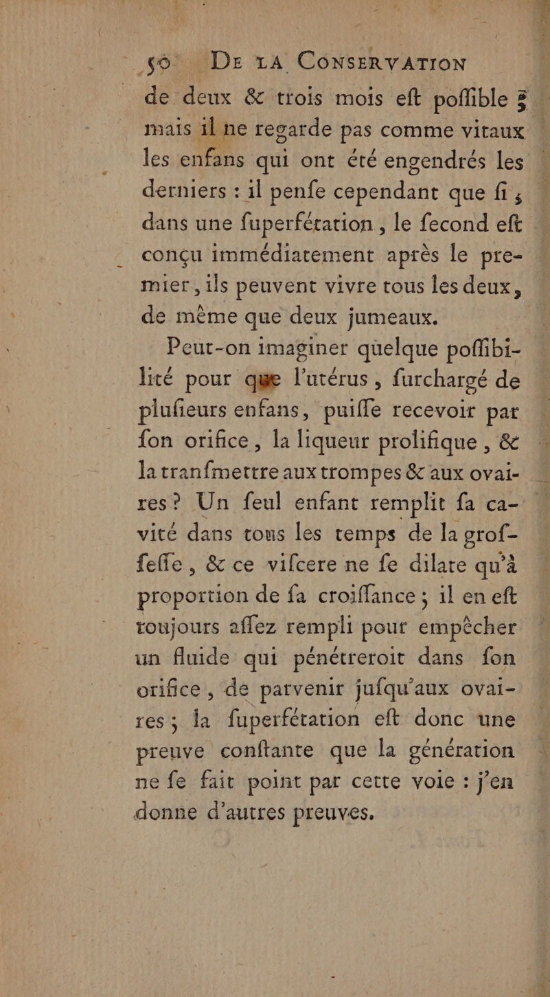 mais 1l ne regarde pas comme vitaux derniers : il penfe cependant que fi ; conçu immédiatement après le pre- mier , ils peuvent vivre tous les deux, de même que deux jumeaux. Peut-on imaginer quelque poffbi- s 0e | : » J lité pour que l'utérus, furchargé de plufieurs enfans, puiffe recevoir par fon orifice, la liqueur prolifique , &amp; la tranfmettre aux trompes &amp; aux ovai- vité dans tous les temps de la prets feffe , &amp; ce vifcere ne fe dilate qu'à proportion de fa croiffance ; il en eft toujours affez APR pes pour empêcher un fluide qui pénétreroit dans fon orifice, de parvenir jufqu'aux ovai- res; la fuperfétation eft donc une preuve conftante que la génération ne fe fait point par cette voie : j’en donne d’autres preuves.