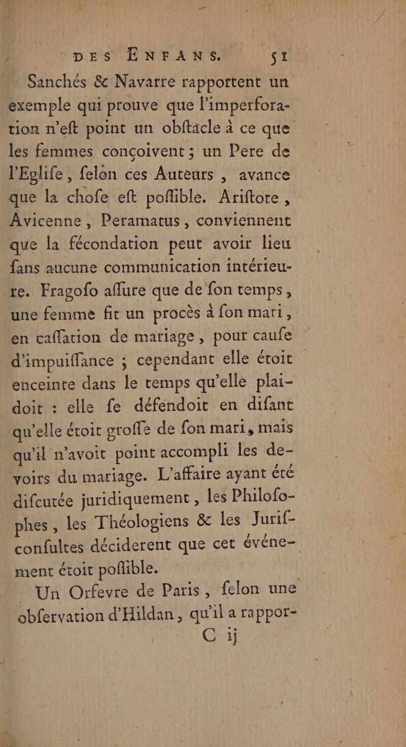 DU oes PNrAR ea (TE . Sanchés & Navarre rapportent un exemple qui prouve que limperfora- tion n’eft point un obftacle à ce que les femmes conçoivent ; un Pere de l'Eglife , felon ces Auteurs , avance que la chofe eft poflible. Ariftote, ÂAvicenne, Peramatus, conviennent que la fécondation peut avoir lieu fans aucune communication intérieu- re. Fragofo affure que de fon temps, une femme fit un procès à fon mari, en caflation de mariage, pour caufe d’impuiffance ; cependant elle étoit ‘enceinte dans le temps qu’elle plai- doit : elle fe déféndoit en difant ‘qu’elle éroit groffe de fon mari, mais qu'il n’avoit point accompli les de- voirs du mariage. L'affaire ayant été difcutée juridiquement , les Philofo- phes, les Théologiens & les (Juste confultes déciderent que cet événe- ment étoit poñlible. | _ Un Orfevre de Paris, felon une obfervation d'Hildan, qu’il a rappor- Chi