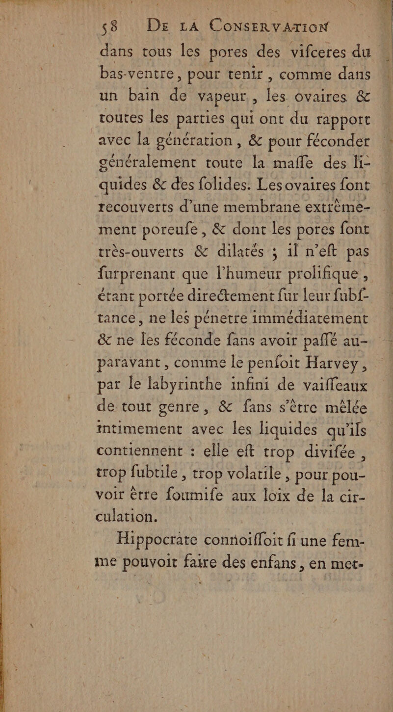 D 58 DE LA ConsErvarioN dans tous les pores des vifceres du bas ventre, pour tenir, comme dans un bain de vapeur, les ovaires &amp; routes les parties qui ont du rapport avec la génération, &amp; pour féconder généralement toute la malle des li- quides &amp; des folides. Lesovaires font recouverts d’une membrane extrème- ment poreufe , &amp; dont les pores font furprenant que l'humeur prolifique , étant portée directement fur leur fubf- tance, ne les pénetre immédiatement &amp; ne Îles féconde fans avoir pañlé au- paravant, conune le penfoit Harvey, par le labyrinthe infini de vaiffeaux de tout genre, &amp; fans s'être mèlée tntimement avec les liquides qu'ils contiennent : elle eft trop divifée, trop fubrile , trop volatile, pour pou- voir être foumife aux loix de la cir- culation. Hippocrate conñoifloit fi une fem- me pouvoit faire des enfans, en met-