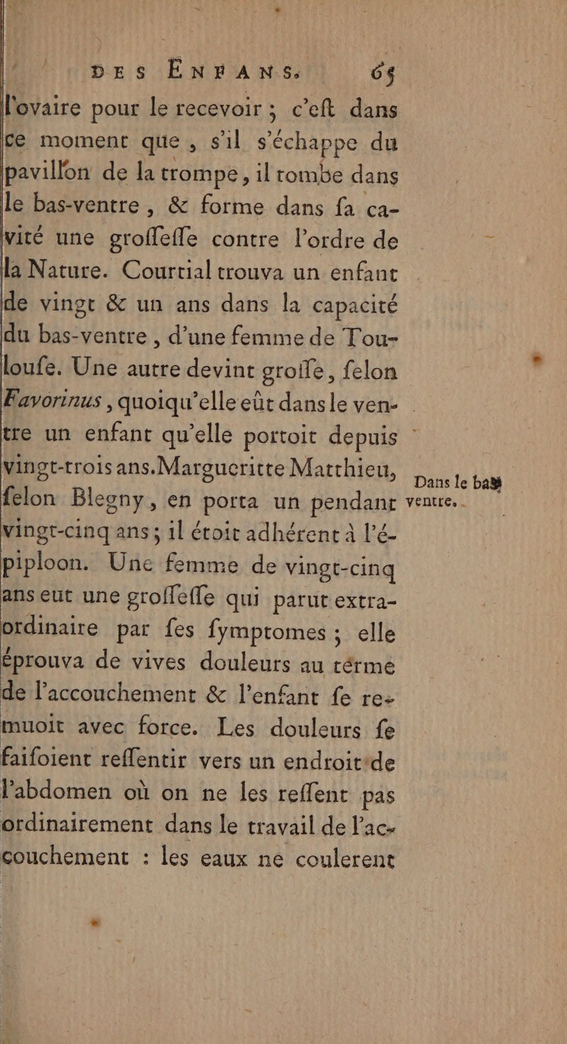 l'ovaire pour le recevoir ; c’eft dans ce moment que , s'il s'échappe du pavillon de la trompe, il rombe dans le bas-ventre , &amp; forme dans fa ca- vité une groflefle contre l’ordre de la Nature. Courrial trouva un enfant de vingt &amp; un ans dans la capacité du bas-ventre , d’une femme de Tou- loufe. Une autre devint groife, felon vingt-trois ans. Margucritte Matthieu, felon Blegny, en porta un pendant vingt-cinq ans ; 1l étoit adhérent à l’é- piploon. Une femme de vingt-cinq ans eut une grollefle qui parut extra- ordinaire par fes fymptomes ; elle Éprouva de vives douleurs au térme de l'accouchement &amp; l'enfant fe re: muoit avec force. Les douleurs fe faifoient reflentir vers un endroitide l'abdomen où on ne les reffent pas ordinairement dans le travail de l’ac- couchement : les eaux ne coulerent Dans le ba ventre, .