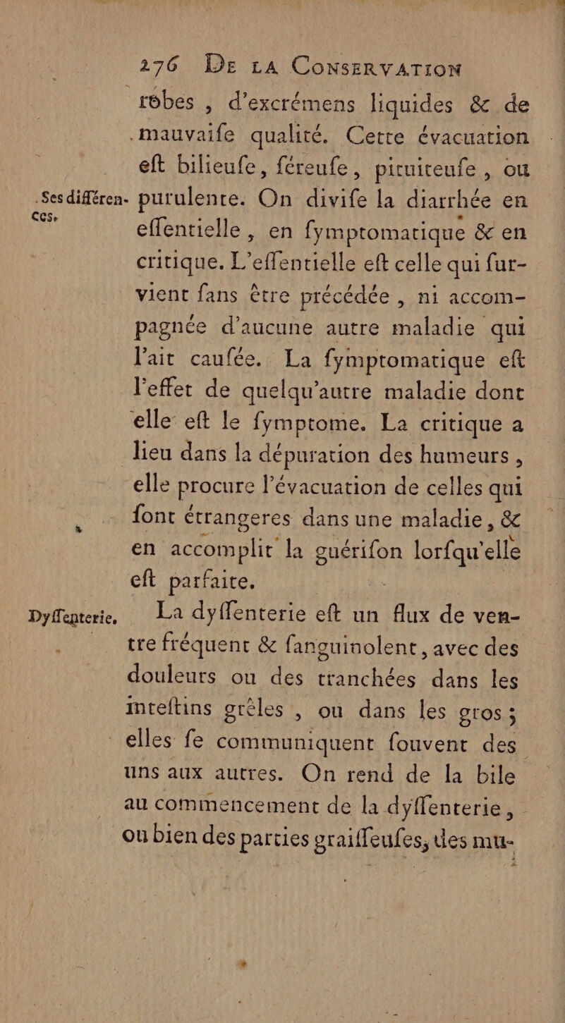 .Ses diféren- Ces, Dyffenterie, « eft bilieufe, féreufe, piruiteufe , ou purulenre. On divife la diarrhée en effentielle , en fymptomatique &amp; en critique. L’effentielle eft celle qui fur- vient fans être précédée , ni accom- pagnée d’aucune autre maladie qui l'ait caufée. La fympromatique eft l'effet de quelqu’autre maladie dont lieu dans la dépuration des humeurs, elle procure l'évacuation de celles qui font étrangeres dans une maladie, &amp; en accomplit’ la png lorfqu'elle cft parfaite. La dyflenterie eft un Aux de ven- tre fréquent &amp; fanguinolent , avec des douleurs ou des tranchées dans les inteftins grèles , ou dans les gros ; elles fe communiquent fouvent des uns aux autres. On rend de la bile au commencement de la dyffenterie, ou bien des parties graiffeufes, des mu-