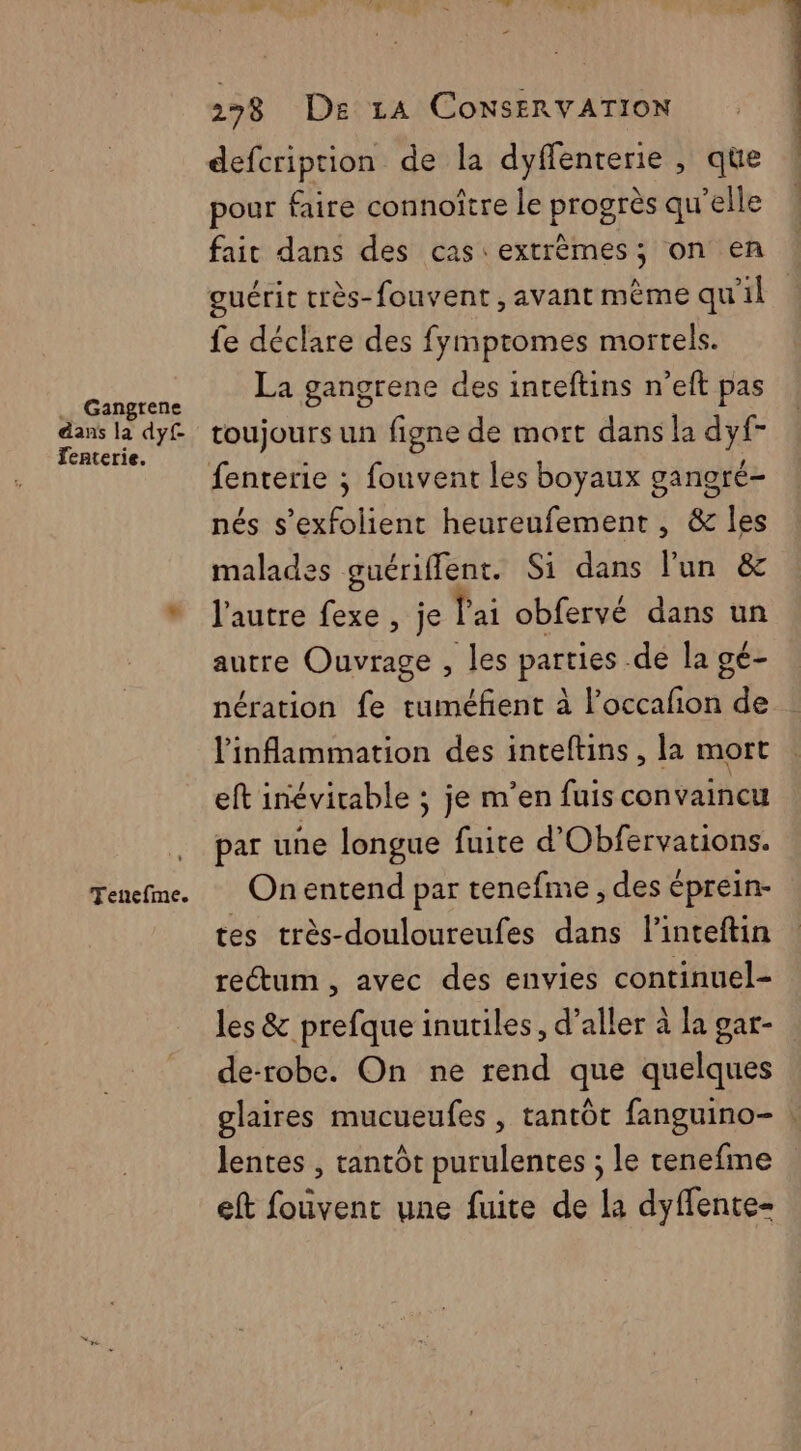 .. Gangrene dans la dy£ Jenterie. Tenefme. 278 De 14 ConNsERVATION defcription de la dyffenterie , que pour faire connoître le progrès qu'elle fait dans des cas extrèmes; on en ! guérit très-fouvent, avant mème qu'il fe déclare des fymptomes mortels. La gangrene des inteftins n’eft pas toujours un figne de mort dans la dyf- fenterie ; fouvent les boyaux ganoré- nés s’exfolient heureufement, & les malades guériffent. Si dans lun & l'autre fexe, je lai obfervé dans un autre Ouvrage , les parties .de la gé- nération fe tuméfent à l’occafon de l'inflammation des inteftins, la mort eft inévitable ; je m'en fuis convaincu par une longue fuite d’Obfervations. On entend par tenefme , des éprein- tes très-douloureufes dans l'inteftin rectum, avec des envies continuel- les & prefque inutiles, d’aller à la gar- de-robe. On ne rend que quelques glaires mucueufes , tantôt fanguino- : lentes , tantôt purulentes ; le renefme eft fouvent une fuite de la dyffente-
