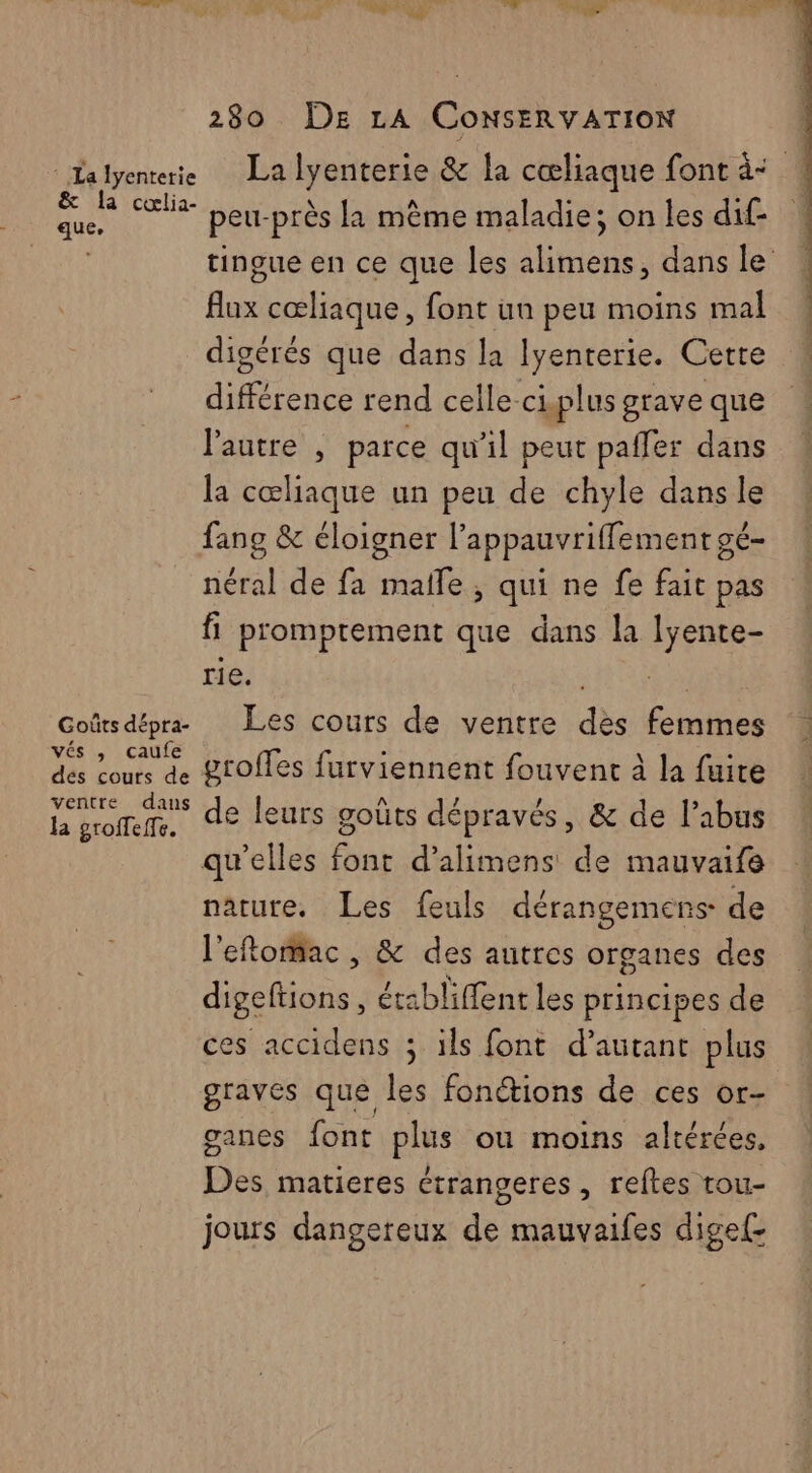 : Lalyenterie La KRniene & la cœliaque font à: ms Fig peur près la même maladie; on les dif- tingue en ce que les HE dans le His cœliaque, font un peu moins mal digérés que dans la lyenterie. Cette différence rend celle-ci.plus grave que l’autre , parce qu'il peut paffer dans la cœliaque un peu de chyle dans le fang & éloigner l’appauvriffement ge- néral de fa malle, qui ne fe fait pas fi promptement que dans la UE rie. Goûtsdépr Les cours de ventre dès cute vÉs caufe des cours de groffes furviennent fouvent à la fuite La po de leurs goûts dépravés, & de l'abus qu’elles font d’alimens de mauvaife nature. Les feuls dérangemens de l'eftorac , & des autres organes des digeftions, érabliffent les principes de ces accidens ; ils font d'autant plus graves que les fonctions de ces or- ganes font plus ou moins altérées, Des matieres étrangeres , reftes tou- jours dangereux de mauvaifes dige{-