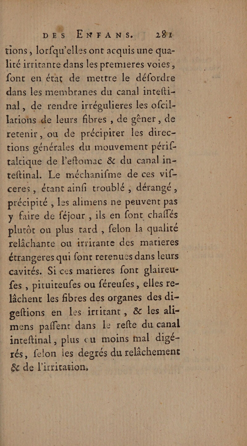 tions, lorfqu’elles ont acquis une qua- lité irritante dans les premieres voies, font en état de mettre le défordre dans les membranes du canal intefti- nal, de rendre irréoulieres les ofcil- Jariohs de leurs fibres , de gêner, de retenir, ou de précipirer les direc- tions générales du mouvement périf- taltique de l’eftomac & du canal in- teftinal. Le méchanifme de ces vif- ceres, étant ainfi troublé , dérangé, précipité , les alimens ne peuvent pas y faire de féjour , ils en font chailés plutôt ou plus tard , felon la qualité selâchante ou irrirante des matieres étrangeres qui font rerenuss dans leurs cavités. Sices matieres font glaireu- fes , pituiteufes ou féreufes, elles re- lâchent les fibres des organes des di- geftions en les irritant, & les ali- mens paflent dans Î: refte du canal inteftinal, plus cu moins mal digé- rés, felon les desrés du relâchement & de l’irritasion,