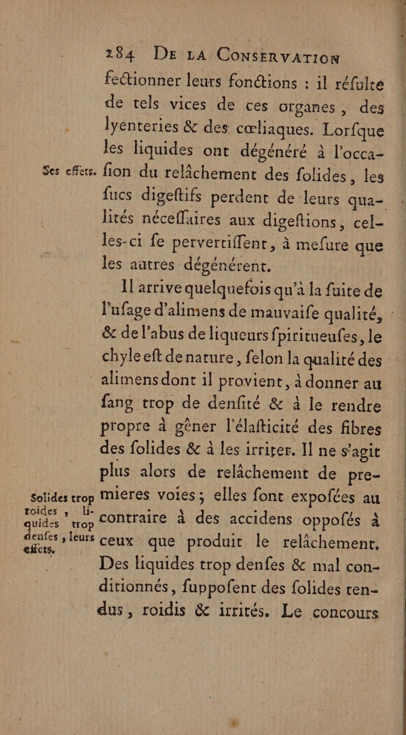 fectionner leurs fonétions : il réfülte de tels vices de ces organes, des .. lyenteries & des cœliaques. Lorfque les liquides ont dégénéré à l’occa- Ses feu. fion du relâchement des folides , les fucs digeftifs perdent de leurs qua lités néceffaires aux digeftions, cel- les-ci fe pervertiffent, à mefure que les autres dégénérent. Il arrive quelquefois qu’à la fuite de lufage d’alimens de mauvaife qualité, : &c de l'abus de liqueurs fpiritueufes, le chyle eft de nature, felon la qualité des alimens dont il provient, à donner au fang trop de denfité & à le rendre propre à gèner l’élafticité des fibres des folides & à les irriter. Il ne s'agit plus alors de relâchement de pre- Sotides trop Mieres voies ; elles font expofées au | pr contraire à des accidens oppofés à à ceux que produit le relâchement. | Des liquides trop denfes & mal con- ditionnés, fuppofent des folides ten- dus, roidis & icrités. Le concours