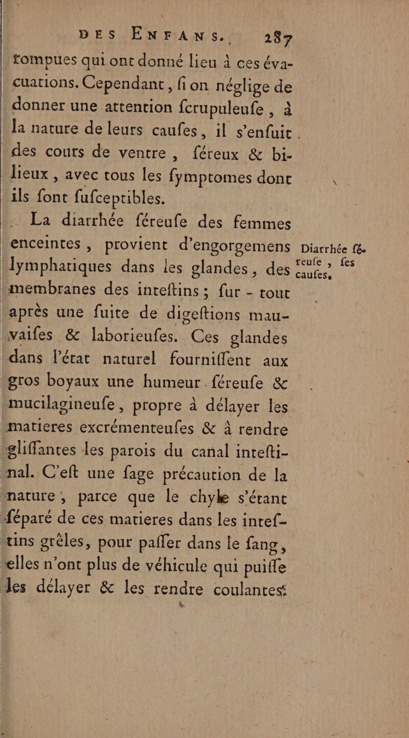 fompues qui ont donné lieu à ces éva- cuations. Cependant, fion néglige de donner une attention fcrupuleufe à à des cours de ventre, féreux & bi- lieux , avec tous les Rod ins dont ils at fufceptibles. La diarrhée féreufe des femmes enceintes , provient d’engorgemens membranes des inteftins; fur - tout après une fuite de su mau- vaifes & laborieufes. Ces glandes dans l'état naturel fournifflent aux ins grèles, pour paffer dans le fang elles n’ont plus de véhicule qui Mt Diarrhée fé reufe , fes caufese