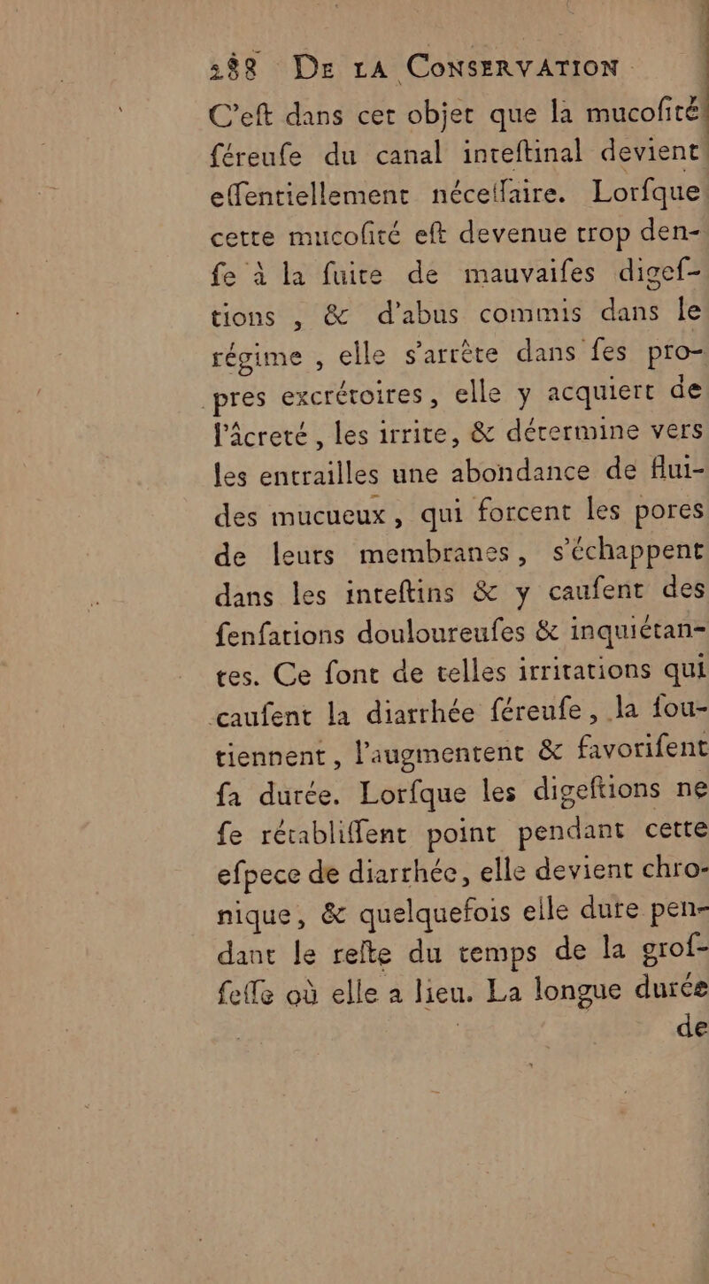 C’eft dans cet objet que la mucofirél féreufe du canal inteftinal devient effentiellement néceifaire. Lorfque cette mucolté eft devenue trop den- fe à la fuite de mauvaifes digef- tions , &amp; d'abus commis dans Île régime , elle s'arrête dans fes pro- pres excréroires, elle y acquiert de l'âcreté , les irrite, &amp; détermine vers les entrailles une abondance de flui- des mucueux, qui forcent les pores de leurs membranes, s’échappent dans les inteftins &amp; y caufent des fenfations douloureufes &amp; inquiétan- tes. Ce font de telles irritations qui caufent la diarrhée féreufe , la fou- tiennent , l’augmentent &amp;c favorifent fa durée. Lorfque les digeftions ne fe rérabliffenr point pendant cette efpece de diarrhée, elle devient chro- nique, &amp; quelquefois eile dure pen- dant le relte du temps de la grof- fee où elle à lieu. La longue durée | de