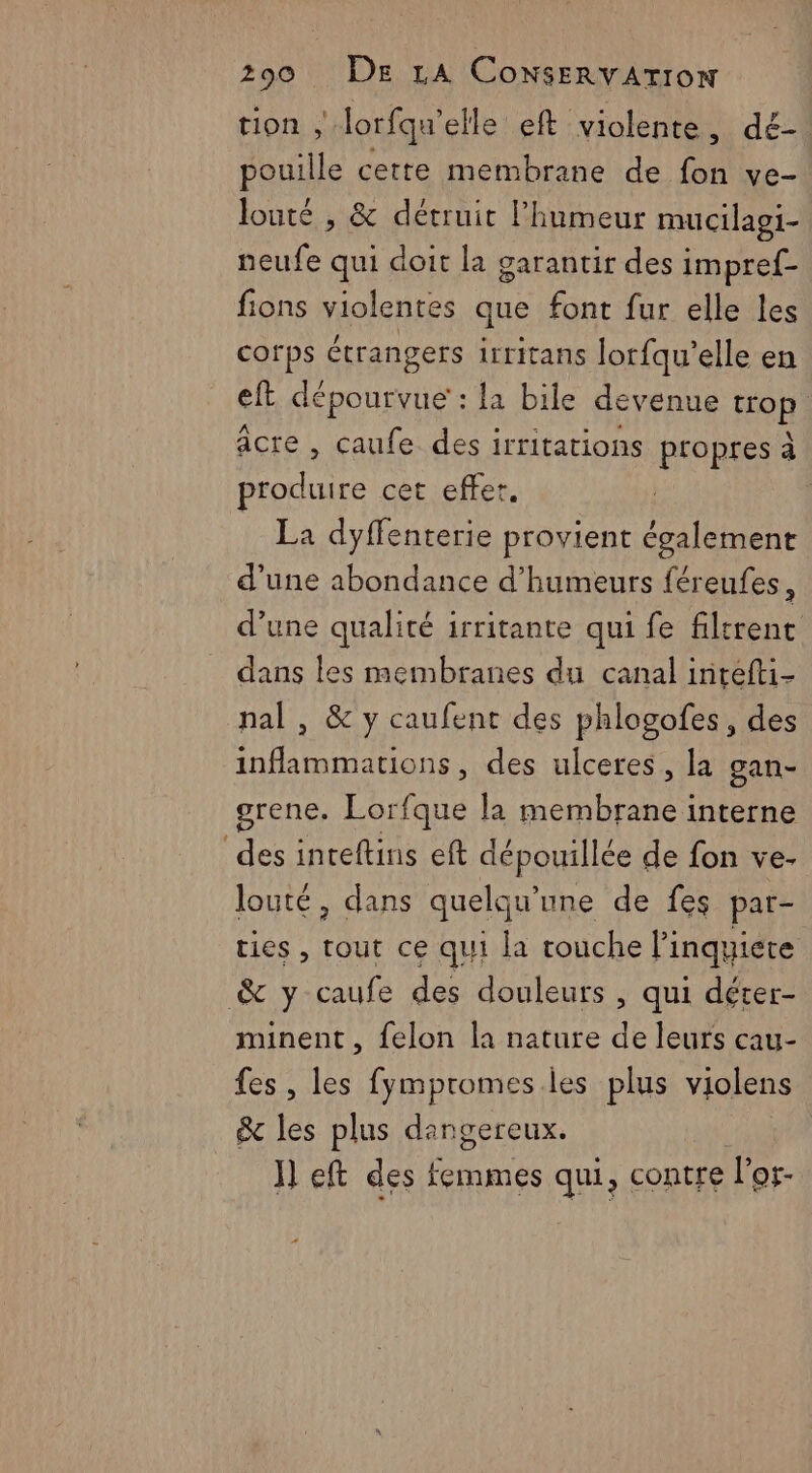 tion ; Jorfqu’elle eft violente, dé- pouille cette membrane de fon ve- louté , &amp; détruit l'humeur mucilagi- neufe qui doit la garantir des impref- fions violentes que font fur elle les corps étrangers irritans lorfqu'elle en eft dépourvue : la bile devenue oh) âcre , caufe des irritations propres a produire cet effer, La dyffenterie provient également d'une abondance d’humeurs férenfes, d’une qualité irritante qui fe filtrenc dans les membranes du canal intefti- nal , &amp; y caufent des phlogofes, des inflammations, des ulceres, la gan- grene. Lorfque la membrane interne des inteftins eft dépouillée de fon ve- louté, dans quelqu'une de fes par- ries, tout ce qui la rouche l’inquicre &amp; y caufe des douleurs , qui déter- minent , felon la nature de leurs cau- fes, les fympromes les plus violens &amp; les plus dangereux. I eft des femmes qui, contre if Of- «