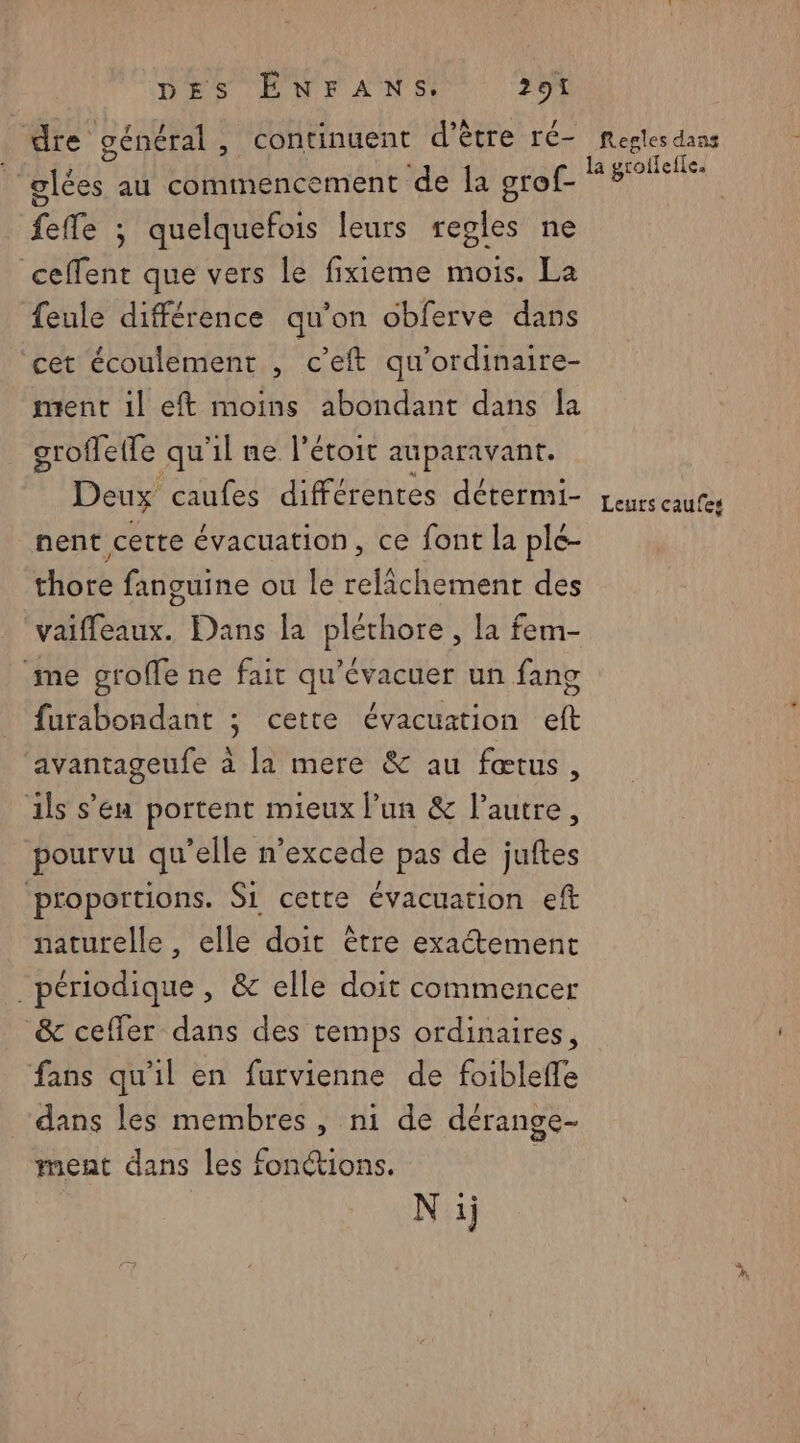 dre général, continuent d’être ré- ñ glées au commencement de la grof- fefle ; quelquefois leurs regles ne ceffent que vers le fixieme mois. La {eule différence qu’on obferve dans cet écoulement , c’eft qu'ordinaire- ment il eft moins abondant dans [a groffette qu il ne létoit auparavant. Deux caufes différentes détermi- nent certe évacuation, ce font la ple- thore fanguine ou le relichement des vaifleaux. Dans la pléthore , la fem- me groffe ne fait qu’évacuer un fang furabondant ; cette évacuation eft avantageufe à la mere & au fœtus, ils s’en portent mieux lun & lautre, pourvu qu’elle n’excede pas de juftes ‘proportions. Si cette évacuation eft naturelle , elle doit être exaétement périodique , & elle doit commencer &c ceffer dans des temps ordinaires, fans qu'il en furvienne de foiblefle dans les membres, ni de dérange- ment dans les fonctions. Ni} Regles dans Ed