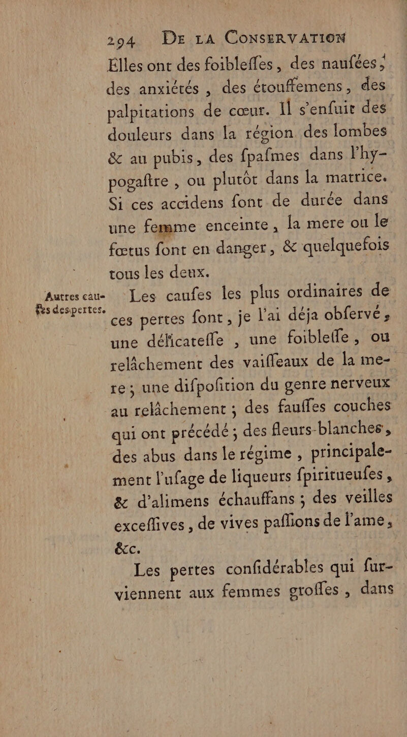 Élles ont des foibleffes, des naufées ; des anxiérés , des étouffemens, des palpitations de cœur. Il s’enfuir des douleurs dans la région des lombes &amp; au pubis, des fpafmes dans Phy- pogaftre , ou plutôt dans la matrice. Si ces accidens font de durée dans une femme enceinte, la mere ou le fœtus font en danger, &amp; quelquefois tous les deux. À pri a Les caufes les plus ordinaires de ces pertes font, je l'ai déja obferve; une déficateffe , une foiblefle, ou relâchement des vaiffeaux de la me- re ; une difpofrion du genre nerveux au relâchement ; des fauffes couches | qui ont précédé ; des fleurs-blanches, des abus dans le régime , principale- ment l'ufage de liqueurs fpiritueufes , 8&amp; d’alimens échauffans ; des veilles exceffives , de vives paflions de l'ame, écc. | Les pertes confidérables qui fur- viennent aux femmes groffles, dans