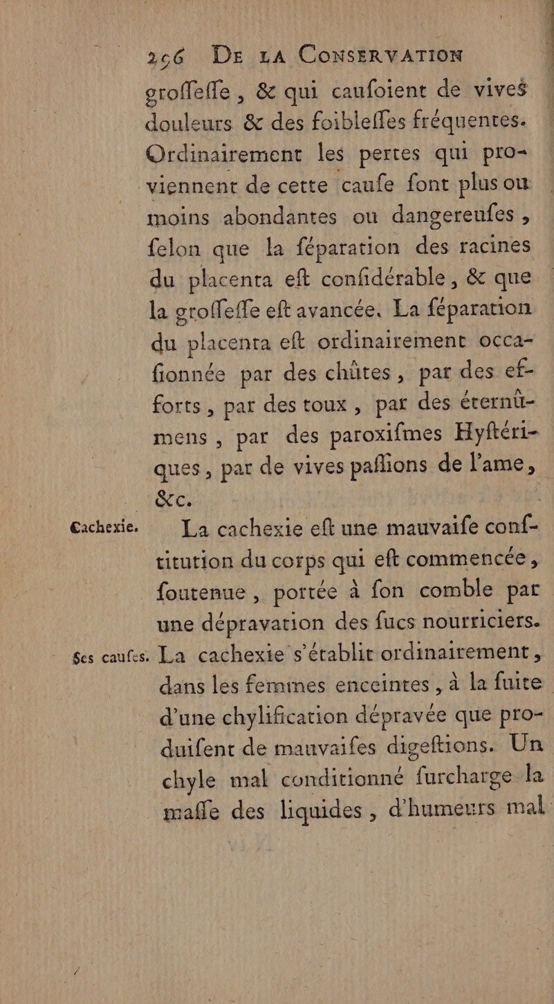 €Eaichexie, Ses caufes, 266 DE LA CoNsERVATION groffeffe , &amp; qui caufoient de vives douleurs &amp; des foibleffes fréquentes. Ordinairement les pertes qui pro= moins abondantes ou dangereufes , felon que la féparation des racines du placenta eft confidérable , &amp; que la grolfeffe eft avancée. La féparanion du placenta eft ordinairement occa- fionnée par des chütes, par des ef- forts, par destoux, par des éternt- mens, par des paroxifmes Hyftéri- ques, par de vives pañlions de l'ame, &amp;c. La cachexie eft une mauvaife conf- titution du corps qui eft commencée, foutenue , portée à fon comble par une dépravation des fucs nourriciers. La cachexie s'établit ordinairement, dans les femines enceintes , à la fuite d’une chylification dépravée que pro- duifent de mauvaifes digeftions. Un chyle mal conditionné furcharge la mafle des liquides, d’humeurs mal
