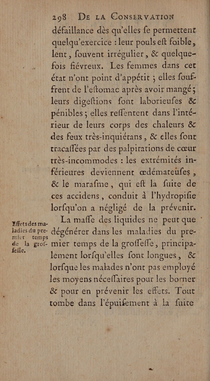 défaillance dès qu’elles fe permettent quelqu’exercice : leur pouls eft foible, lent, fouvent irrégulier, & quelque- fois fiévreux. Tes femimes dans cet état n’ont point d’appétit ; elles fouf- frent de l’eftomac après avoir mangé; leurs digeftions font laborieufes & pénibles ; elles refentent dans l’inté- rieur de leurs corps des chaleurs & des feux très-inquiérans , & elles font tracaffées par des palpirations de cœur très-incommodes : les extrémités 1n- férieures deviennent œdémateufes , & le marafme, qui eft la fuite de ces accidens, conduit à l’hydropifie lorfqu’on a négligé de la prévenir. Effetsdes ae, PRE sui die pre- dégénérer dans les maladies du pre- mic emps X # ji de la grof mier temps de la groffeffe, principa- elle, , 3 lement lorfqu'elles font longues, & lorfque les malades n’ont pas employé & pour en prévenir les effets. Tout tombe dans l'épuifement à à la fuite ET PS