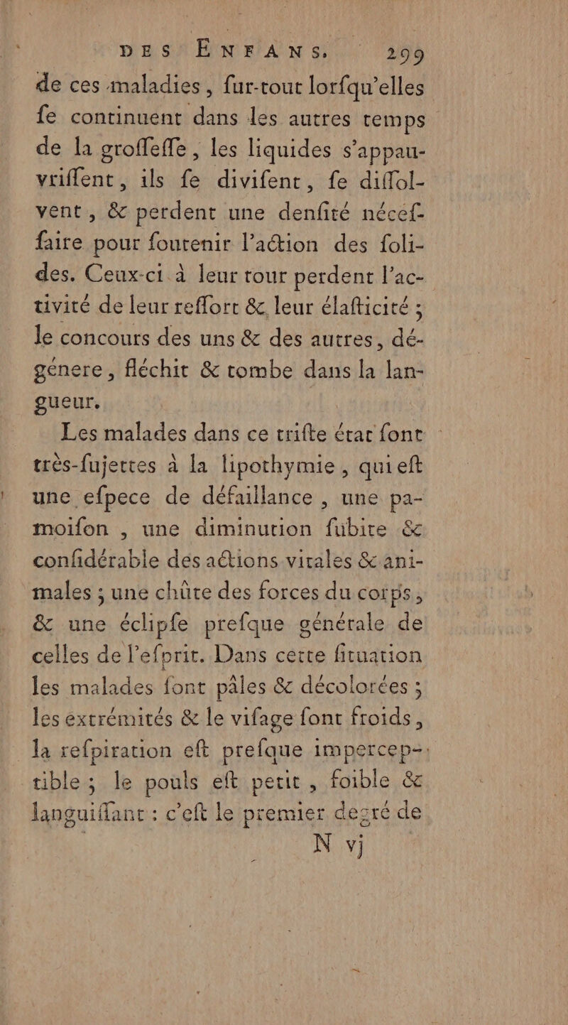 de ces maladies, fur-tout lorfqu’elles fe continuent dans les autres temps de la groffeffe, les liquides s’appau- vriflent, ils fe divifenr, fe diffol- vent, &amp; perdent une denfité nécef- faire pour foutenir l’action des foli- des. Ceux-ci à leur tour perdent l’ac- tivité de leur reffort &amp; leur élafticité ; le concours des uns &amp; des autres, dé- genere, fléchit &amp; tombe dans la lan- gueur, | Les malades dans ce trifte étar font très-fujertes à la lipothymie , quieft une efpece de défaillance , une pa- moifon , une diminution fubite &amp; confidérable dés aétions virales &amp; ani- males ; une chüte des forces du corps, &amp; une éclipfe prefque générale de celles de lefprit. Dans cette fituation les malades font pâles &amp; décolorées ; les extrémités &amp; le vifage font froids, la refpiration eft prefque impercep-. tible; le pouls eft petit, foible &amp; languiflant : c'eft le premier desré de N vj L=