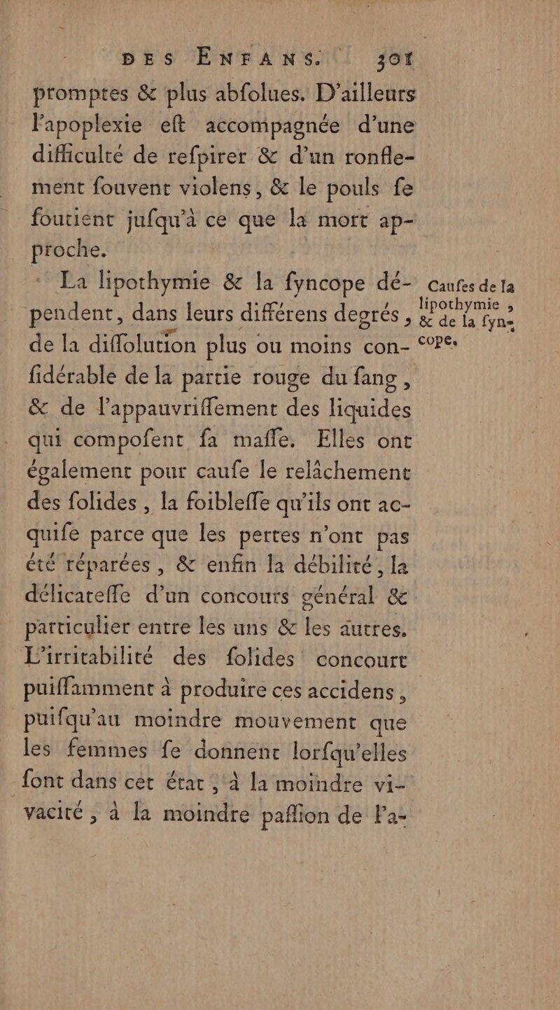 promptes &amp; plus abfolues. D'ailleurs Fapoplexie eft accompagnée d’une difficulté de refpirer &amp; d’un ronfle- ment fouvent violens, &amp; le pouls fe foutient jufqu’à ce que là mort ap- proche. + La lipothymie &amp; la fyncope dé- caufes de la pendent, dans leurs différens degrés, A Mate de la diffolution plus ( ou moins con- °°: fidérable de la partie rouge du fang, &amp; de lappauvriffement des liquides qui compofent fa mañle, Elles ont également pour caufe le relâchement des folides , la foibleffe qu’ils ont ac- quife parce que les pertes n’ont pas été réparées, &amp; enfin la débiliré, la délicateffe d’un concours général &amp; particulier entre les uns &amp; les autres, L’irritabilité des folides concourt puiffamment à produire ces accidens, puifqu'au moindre mouvement que les femmes fe donnent lorfqu’elles font dans cet état, à la moindre vi- vacité , à la moindre pañlion de Pa-