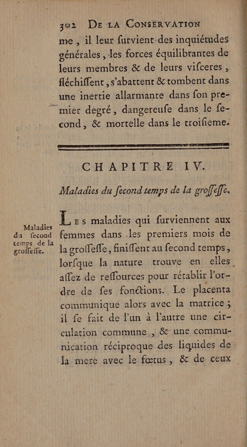 me , il leur furvient des inquiétudes générales , les forces équilibrantes de leurs membres &amp; de leurs vifceres , fléchiffent , s’abattent &amp; tombent dans une inertie allarmante dans fon pre- Maladies du fecond temps de la groffefle, cond, &amp; mortelle dans le troifieme. Po pe en à + CH A PA TRIEl IV. Maladies du fecond temps de la groffef]e. LL Es maladies qui furviennent aux femmes dans .les pretniers mois de la groffeffe, finiffent au fecond temps, a{fez de reflources pour rétablir For- dre de fes fonétions. Le placenta communique alors avec la matrice ; il fe fait de l’un à l’autre une air- culation commune , &amp;- une commu- nication réciproque des liquides de