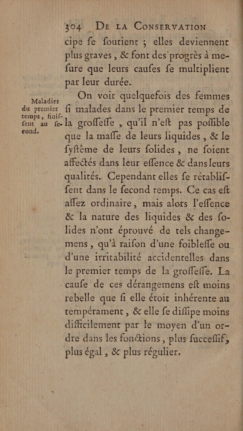 cipe fe foutient ; elles deviennent plus graves , &amp; font des progrès à me- fure que leurs caufes fe multiplient par leur durée. pt M voit quelquefois des FRS du premier fi malades dans le premier temps de temps, finif- A kb fen au f-la groffeffe , qu'il n’eft pas pofible HR que la maffe de leurs liquides , &amp; le fyftème de leurs folides , ne foient affectés dans leur effence &amp; dans leurs qualités. Cependant elles fe rérablif- fent dans le fecond temps. Ce cas eft affez ordinaire, mais alors l’effence _&amp; la nature des liquides &amp; des fo- lides n’ont éprouvé de tels change- mens , qu'à raifon d’une foiblefle ou d’une irritabilité accidentelles. dans le premier temps de la sroffeffe. La caufe de ces dérangemens eft moins rebelle que fi elle étoit inhérente au tempérament , &amp; elle fe diffipe moins difficilement par le moyen d’un or- dre dans les fonctions , plus fuccefñif, plus égal , &amp; plus te