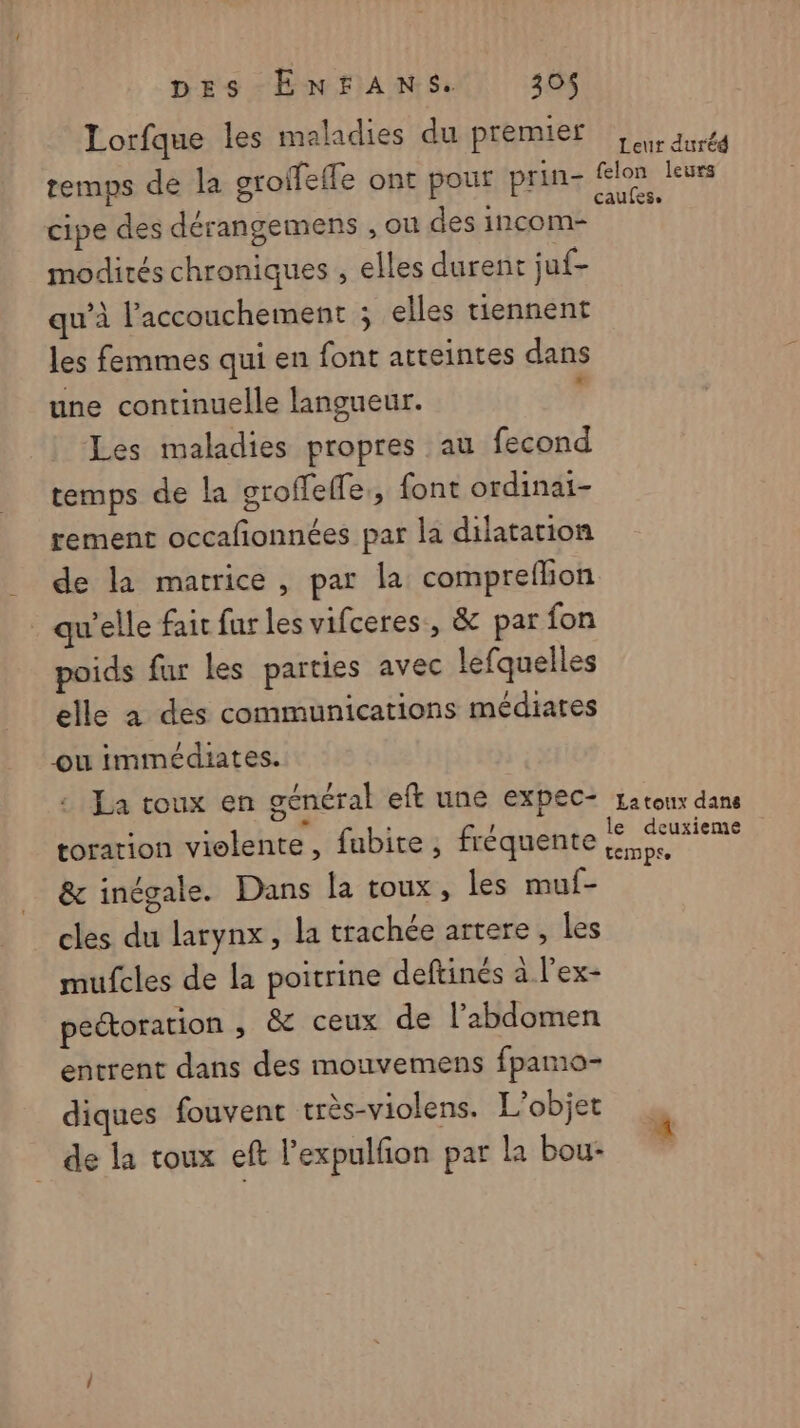Lorfque les maladies du premier | duréd temps de la groifefle ont pour prin- (eu cipe des dérangemens , où des incom- modités chroniques , elles durent juf- qu’à l'accouchement ; elles tiennent les femmes qui en font atteintes dans une continuelle langueur. d Les maladies propres au fecond temps de la groffeffe,, font ordinai- rement occafonnées par la dilatation de la matrice, par la compreflion qu'elle fair fur les vifceres, &amp; par fon poids fur les parties avec lefquelles elle à des communications médiares ou immédiates. La toux en général eft une expec+ Latoux dans toration violente, fubite ; fréquente A &amp; inégale. Dans la toux, les muf- cles du larynx, la trachée artere, les mufcles de la poitrine deftinés à l’ex- pectoration , &amp; ceux de l’abdomen entrent dans des mouvemens fpamo- diques fouvent très-violens. L'objet de la toux eft l’expulfon par la bou-