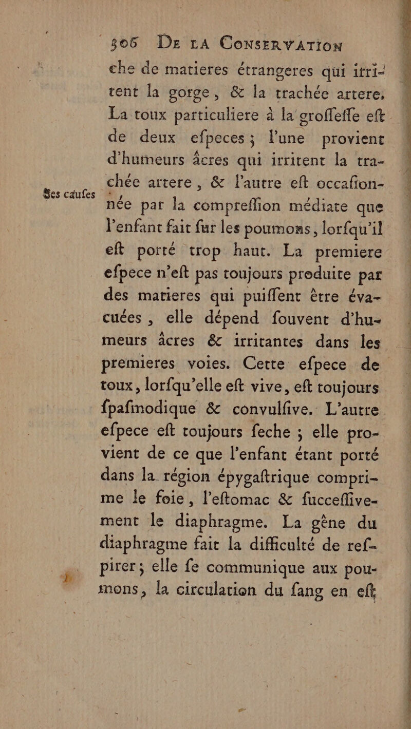 che de matieres étrangeres qui itri- tent la gorge, &amp; la trachée artere. de deux efpeces; l’une provient d'hutneurs âcres qui irrirent la tra- chée artere, &amp; l’autre eft occafon- née par la compreflion médiate que l'enfant fait fur les poumons, lorfqu’il eft porté trop haut. La premiere efpece n’eft pas toujours produite) par des matieres qui puiffent ètre éva- cuées , elle dépend fouvent d’hu- meurs âcres &amp; irritantes dans les premieres voies. Cette efpece de toux, lorfqu’elle eft vive, eft toujours fpafmodique &amp; convulfive. L'autre efpece eft toujours feche ; elle pro- vient de ce que l'enfant étant porté dans la région épygaftrique compri- me le foie, l’eftomac &amp; fucceflive- ment le diaphragme. La gène du diaphragme fait la difficulté de ref pirer; elle fe communique aux pou- mons, la circulation du fang en eft pm De ir DS MZ dl