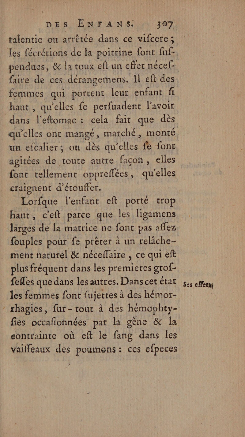 talentie ou arrètée dans ce vifcere; les fécrétions de la poitrine font fuf- pendues, &amp; la toux eft un effet nécef- faire de ces dérangemens. Il eft des femmes qui portent leur enfant fi haut , qu'elles fe perfuadent l'avoir dans l’eftomac : cela fait que dès un efcalier; on dès qu’elles fe font agitées de toute autre façon, elles font tellement oppreflées, qu'elles craignent d’étouffer. Lorfque l'enfant eft porté trop haut, c’eft parce que les ligamens larges de la matrice ne font pas affez fouples pour fe prêter à un relâche- ment naturel &amp; néceffaire , ce qui eft plus fréquent dans les premieres grof- fefles que dans les autres. Dans cer érat les femmes font fujetres à des hémor- ‘ rhagies, fur-tour à des hémophty- fies occafonnées pat la gène &amp; Îa contrainte où eft le fang dans les vaiffeaux des poumons : ces efpeces Ses effets}