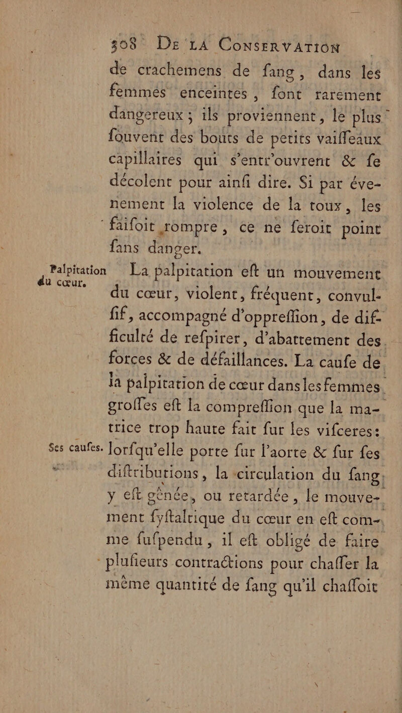de crachemens de fang , dans les femmes enceintes , ne rarement dangereux ; ils proviennent , le plus” fouvent des bouts de petits vaifleaux capillaires qui s'entr'ouvrent &amp; fe décolent pour ainfi dire. Si par éve- nement [a violence de la toux, les faifoit Jompre, ce ne feroit point fans danger. Palpitation La palpitation eft un mouvement EU. | cœur, violent, fréquent, convul- if, accompagné d’ oppreflion, de dif- ficulré de refpirer, d’abattement des. forces &amp; de défaillances. La caufe de la palpitation de cœur dansles femmes. groffes eft la compreffion que la ma- trice trop haute fait fur les vifceres: Ses caufes. lorfqu’ elle porte fur l'aorte &amp; fur fes ob difttiburions, la «circulation du fang; y €ft génce, ou retardée , le mouve- ment Phliqu du cœur en eft com me fufpendu , il eft obligé de faire -plufeurs contractions pour chaffer la même quantité de fang qu'il chafloit