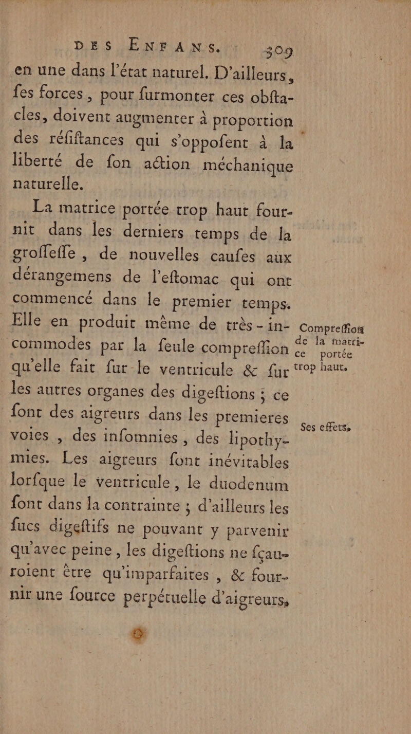 en une dans l’état naturel. D'ailleurs, fes forces, pour furmonter ces obfta- cles, doivent augmenter à proportion des réfiftances qui s'oppofent à la liberté de fon action méchanique naturelle. La matrice portée trop haut four- nit dans les derniers temps de la groffeffe |, de nouvelles caufes aux dérangemens de l’eftomac qui ont commencé dans le premier temps. Elle en produit même de très -in- Compre(fos commodes par la feule compreffion “ salle qu’elle fait fur le ventricule &amp; fur to? haue les autres organes des digeftions ; ce font des aigreurs dans les premieres voies , des infomnies , des lipothy- mies. Les aigreurs font inévitables lorfque le ventricule , le duodenuim font dans la contrainte ; d'ailleurs les fucs digeftifs ne pouvant y parvenir qu'avec peine, les digeftions ne fçau- roient être qu'imparfaites | &amp; four- nir une fource perpétuelle d’aigteurs, 5 »