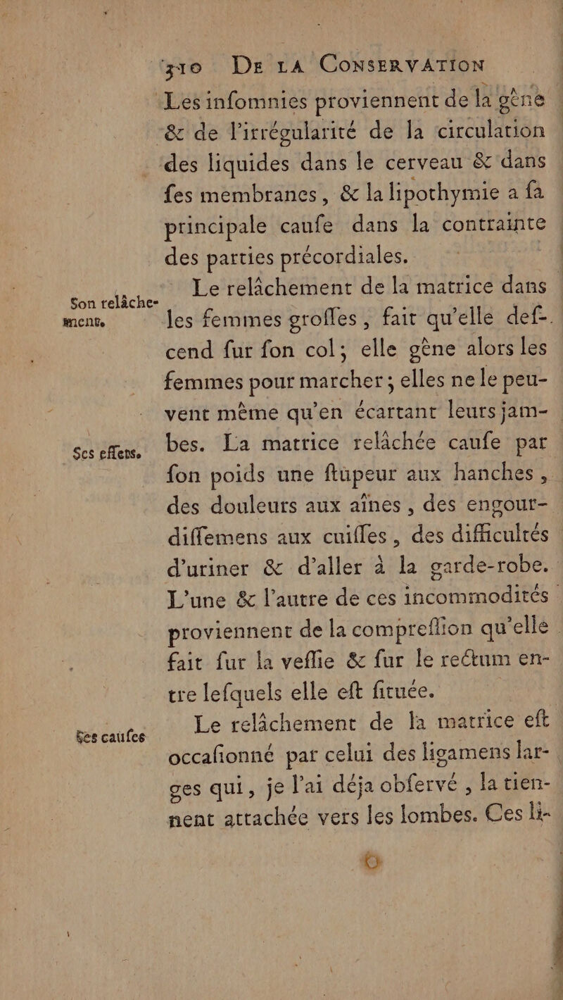 Les infomnies proviennent de la gène -& de l’irrégularité de la circulation ‘des liquides dans le cerveau & dans fes membranes, & la lipothymie a fa principale caufe dans la contrainte des parties précordiales. Su Les Le relâchement de la matrice dans | mnt, les femmes grofles, fait qu’elle def-. cend fur fon col; elle gène alors les femmes pour marcher ; elles ne le peu- vent même qu’en écartant leursjam-. see. Pes. La matrice relâchée caufe par fon poids une ftüpeur aux hanches, des douleurs aux aînes , des engour- diffemens aux cuifles, des difficultés d'uriner & d'aller à la garde-robe. L'une & l’autre de ces incommodités proviennent de la compreflion qu'elle fait fur la veflie & fur le rectum en- tre lefquels elle eft firuée. Le relâchement de fa matrice eft occafñonné par celui des ligamens lar- ges qui, je lai déja obfervé , latien- nent attachée vers les lombes. Ces li- G Ses caufes
